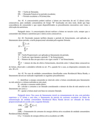 TD = Tarifa de Demanda;
DF2 = Demanda Faturável no período excedente;
P = Período excedente a 30 (trinta) dias.
Art. 43. A concessionária poderá realizar a leitura em intervalos de até 12 (doze) ciclos
consecutivos, para unidades consumidoras do Grupo “B” localizadas em área rural, desde que haja
concordância do consumidor e que sejam disponibilizados os procedimentos necessários com vistas a
efetivação da autoleitura.
Parágrafo único. A concessionária deverá realizar a leitura no terceiro ciclo, sempre que o
consumidor não efetuar a autoleitura por 2 (dois) ciclos consecutivos.
Art. 44. Ocorrendo reajuste tarifário durante o período de fornecimento, será aplicada, ao
faturamento desse período, a tarifa proporcional calculada pela seguinte fórmula:
∑
∑
=
=
×
= n
i
i
n
i
ii
P
PT
TP
1
1
onde:
TP = Tarifa Proporcional a ser aplicada ao faturamento do período;
Ti = Tarifa em vigor durante o período “i” de fornecimento;
Pi = Número de dias em que esteve em vigor a tarifa “i” de fornecimento.
∑=
n
i
iP
1
= número de dias de efetivo fornecimento, decorrido entre 2 (duas) datas consecutivas
de leitura, observado o calendário referido no art. 39 e, quando for o caso, as disposições constantes dos
arts. 40 e 41.
Art. 45. No caso de unidades consumidoras classificadas como Residencial Baixa Renda, o
faturamento deverá ser realizado respeitando os seguintes procedimentos:
I - identificar a energia consumida no intervalo entre a leitura considerada para faturamento
no mês anterior e a leitura realizada no mês atual;
II - calcular o consumo médio diário;
III - calcular o consumo a ser faturado considerando o número de dias do mês anterior ao do
faturamento em curso; e
IV - ajustar a leitura atual com base no consumo faturado.
Parágrafo único. Nos casos de faturamento inicial ou remanejamento de rota, com períodos
superiores a 31 (trinta e um) dias, o faturamento da parcela de consumo excedente ao limite de
caracterização da unidade consumidora Residencial Baixa Renda deverá ser efetuado de forma
proporcionalizada de acordo com a seguinte fórmula:
∑=
××=
3
1i
ii
e
e TB
LBR
CA
FBR
onde:
FBRe = Faturamento do consumo de energia elétrica ativa excedente de unidade consumidora
Residencial Baixa Renda;
CAe = Consumo de energia elétrica ativa excedente ao LBR;
 
