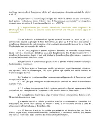 interligado e com tensão de fornecimento inferior a 69 kV, sempre que a demanda contratada for inferior
a 300 kW.
Parágrafo único. O consumidor poderá optar pelo retorno à estrutura tarifária convencional,
desde que seja verificado, nos últimos 11 (onze) ciclos de faturamento, a ocorrência de 9 (nove) registros,
consecutivos ou alternados, de demandas medidas inferiores a 300 kW.
§ 2º Especificamente para unidades consumidoras classificadas como Cooperativa de
Eletrificação Rural a inclusão na estrutura tarifária horo-sazonal será realizada mediante opção do
consumidor.”
Art. 54. Verificada a ocorrência dos registros referidos na alínea “b”, inciso III, art. 53, a
concessionária iniciará a aplicação da tarifa horo-sazonal, no prazo de 3 (três) ciclos consecutivos e
completos de faturamento, devendo comunicar este procedimento ao consumidor, por escrito, no prazo de
30 (trinta) dias após a constatação dos registros.
Art. 55. Com o propósito de permitir o ajuste da demanda a ser contratada, a concessionária
deverá oferecer ao consumidor o período de testes, com duração mínima de 3 (três) ciclos consecutivos e
completos de faturamento, durante o qual será faturável a demanda medida, observados os respectivos
segmentos horo-sazonais, quando for o caso.
Parágrafo único. A concessionária poderá dilatar o período de testes mediante solicitação
fundamentada do consumidor.
Art. 56. Sobre a parcela da demanda medida, que superar a respectiva demanda contratada,
será aplicada a tarifa de ultrapassagem, caso aquela parcela seja superior aos limites mínimos de
tolerância a seguir fixados:
I - 5% (cinco por cento) para unidade consumidora atendida em tensão de fornecimento igual
ou superior a 69 kV; e
II - 10% (dez por cento) para unidade consumidora atendida em tensão de fornecimento
inferior a 69 kV.
§ 1o
A tarifa de ultrapassagem aplicável a unidade consumidora faturada na estrutura tarifária
convencional, será correspondente a 3 (três) vezes o valor da tarifa normal de fornecimento.
§ 2o
O procedimento descrito neste artigo deverá ser aplicado sem prejuízo do disposto no art.
31, que trata do aumento de carga.
§ 3o
Quando inexistir o contrato por motivo atribuível exclusivamente ao consumidor e o
fornecimento não estiver sendo efetuado no período de testes, a concessionária aplicará a tarifa de
ultrapassagem sobre a totalidade da demanda medida.
Art. 57. Em caso de retirada do medidor, por período de até 30 (trinta) dias, para fins de
aferição ou por motivo de deficiência atribuível à concessionária, o faturamento relativo a esse período
será efetuado com base na média aritmética dos 3 (três) últimos faturamentos.
 