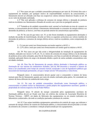 § 1º Nos casos em que a unidade consumidora permanecer por mais de 30 (trinta) dias sem o
equipamento de medição, por qualquer motivo de responsabilidade exclusiva da concessionária, o
faturamento deverá ser efetuado com base nos respectivos valores mínimos faturáveis fixados no art. 48
ou no valor da demanda contratada.
§ 2º Não será aplicada a cobrança de consumo de energia elétrica e demanda de potência
reativas excedentes nos faturamentos efetuados de acordo com o previsto no parágrafo anterior.
§ 3o
Tratando-se de unidade consumidora rural, sazonal ou localizada em área de veraneio ou
turismo, a concessionária deverá efetuar o faturamento determinando os consumos de energia elétrica e as
demandas de potência, se houver, com base em período anterior de características equivalentes.
Art. 58. No caso de que trata o art. 35, se não forem instalados os equipamentos destinados à
medição das perdas de transformação, deverão ser feitos os seguintes acréscimos aos valores medidos de
demandas de potência e consumos de energia elétrica ativas e reativas excedentes, como compensação de
perdas:
I - 1% (um por cento) nos fornecimentos em tensão superior a 44 kV; e
II - 2,5% (dois e meio por cento) nos fornecimentos em tensão igual ou inferior a 44 kV.
Art. 59. Nos casos em que não existe a obrigatoriedade de instalação de equipamentos de
medição, indicados nos incisos I a III, art. 32, os valores de consumo de energia elétrica e/ou de demanda
de potência ativas serão estimados, para fins de faturamento, com base no período de utilização e na carga
instalada, aplicando fatores de carga e de demanda obtidos a partir de outras unidades consumidoras com
atividades similares.
Art. 60. Para fins de faturamento de energia elétrica destinada à iluminação pública ou
iluminação de vias internas de condomínios fechados, será de 360 (trezentos e sessenta) o número de
horas a ser considerado como tempo de consumo mensal, ressalvado o caso de logradouros públicos que
necessitem de iluminação permanente, em que o tempo será de 720 (setecentos e vinte) horas.
Parágrafo único. A concessionária deverá ajustar com o consumidor o número de horas
mensais para fins de faturamento quando, por meio de estudos realizados pelas partes, for constatado um
número de horas diferente do estabelecido neste artigo.
Art. 61. No caso de unidade consumidora classificada como iluminação pública, a
concessionária só poderá incluir no faturamento a perda própria dos equipamentos auxiliares, quando a
propriedade do sistema respectivo for do Poder Público.
Parágrafo único. O cálculo da energia consumida pelos equipamentos auxiliares de
iluminação pública deverá ser fixado com base em critérios das normas da Associação Brasileira de
Normas Técnicas - ABNT, em dados do fabricante dos equipamentos ou em ensaios realizados em
laboratórios credenciados, devendo as condições pactuadas constarem do contrato.
Art. 62. Caso sejam instalados equipamentos automáticos de controle de carga, que reduzam o
consumo de energia elétrica do sistema de iluminação pública, a concessionária deverá proceder a revisão
da estimativa de consumo e considerar a redução proporcionada por tais equipamentos.
DA SAZONALIDADE
 