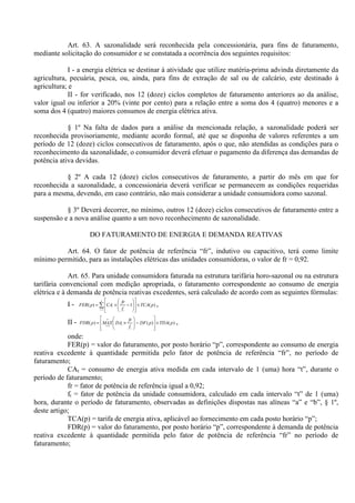 Art. 63. A sazonalidade será reconhecida pela concessionária, para fins de faturamento,
mediante solicitação do consumidor e se constatada a ocorrência dos seguintes requisitos:
I - a energia elétrica se destinar à atividade que utilize matéria-prima advinda diretamente da
agricultura, pecuária, pesca, ou, ainda, para fins de extração de sal ou de calcário, este destinado à
agricultura; e
II - for verificado, nos 12 (doze) ciclos completos de faturamento anteriores ao da análise,
valor igual ou inferior a 20% (vinte por cento) para a relação entre a soma dos 4 (quatro) menores e a
soma dos 4 (quatro) maiores consumos de energia elétrica ativa.
§ 1º Na falta de dados para a análise da mencionada relação, a sazonalidade poderá ser
reconhecida provisoriamente, mediante acordo formal, até que se disponha de valores referentes a um
período de 12 (doze) ciclos consecutivos de faturamento, após o que, não atendidas as condições para o
reconhecimento da sazonalidade, o consumidor deverá efetuar o pagamento da diferença das demandas de
potência ativa devidas.
§ 2º A cada 12 (doze) ciclos consecutivos de faturamento, a partir do mês em que for
reconhecida a sazonalidade, a concessionária deverá verificar se permanecem as condições requeridas
para a mesma, devendo, em caso contrário, não mais considerar a unidade consumidora como sazonal.
§ 3º Deverá decorrer, no mínimo, outros 12 (doze) ciclos consecutivos de faturamento entre a
suspensão e a nova análise quanto a um novo reconhecimento de sazonalidade.
DO FATURAMENTO DE ENERGIA E DEMANDA REATIVAS
Art. 64. O fator de potência de referência “fr”, indutivo ou capacitivo, terá como limite
mínimo permitido, para as instalações elétricas das unidades consumidoras, o valor de fr = 0,92.
Art. 65. Para unidade consumidora faturada na estrutura tarifária horo-sazonal ou na estrutura
tarifária convencional com medição apropriada, o faturamento correspondente ao consumo de energia
elétrica e à demanda de potência reativas excedentes, será calculado de acordo com as seguintes fórmulas:
I - )(1)(
1
pTCA
f
fr
CApFER
n
t t
t ×
















−×= ∑=
,
II - )()()( 1
pTDApDF
f
fr
DAMAXpFDR
t
t
n
t
×








−







×= =
,
onde:
FER(p) = valor do faturamento, por posto horário “p”, correspondente ao consumo de energia
reativa excedente à quantidade permitida pelo fator de potência de referência “fr”, no período de
faturamento;
CAt = consumo de energia ativa medida em cada intervalo de 1 (uma) hora “t”, durante o
período de faturamento;
fr = fator de potência de referência igual a 0,92;
ft = fator de potência da unidade consumidora, calculado em cada intervalo “t” de 1 (uma)
hora, durante o período de faturamento, observadas as definições dispostas nas alíneas “a” e “b”, § 1º,
deste artigo;
TCA(p) = tarifa de energia ativa, aplicável ao fornecimento em cada posto horário “p”;
FDR(p) = valor do faturamento, por posto horário “p”, correspondente à demanda de potência
reativa excedente à quantidade permitida pelo fator de potência de referência “fr” no período de
faturamento;
 