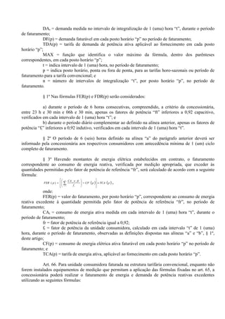 DAt = demanda medida no intervalo de integralização de 1 (uma) hora “t”, durante o período
de faturamento;
DF(p) = demanda faturável em cada posto horário “p” no período de faturamento;
TDA(p) = tarifa de demanda de potência ativa aplicável ao fornecimento em cada posto
horário “p”;
MAX = função que identifica o valor máximo da fórmula, dentro dos parênteses
correspondentes, em cada posto horário “p”;
t = indica intervalo de 1 (uma) hora, no período de faturamento;
p = indica posto horário, ponta ou fora de ponta, para as tarifas horo-sazonais ou período de
faturamento para a tarifa convencional; e
n = número de intervalos de integralização “t”, por posto horário “p”, no período de
faturamento.
§ 1º Nas fórmulas FER(p) e FDR(p) serão considerados:
a) durante o período de 6 horas consecutivas, compreendido, a critério da concessionária,
entre 23 h e 30 min e 06h e 30 min, apenas os fatores de potência “ft” inferiores a 0,92 capacitivo,
verificados em cada intervalo de 1 (uma) hora “t”; e
b) durante o período diário complementar ao definido na alínea anterior, apenas os fatores de
potência “ft” inferiores a 0,92 indutivo, verificados em cada intervalo de 1 (uma) hora “t”.
§ 2º O período de 6 (seis) horas definido na alínea “a” do parágrafo anterior deverá ser
informado pela concessionária aos respectivos consumidores com antecedência mínima de 1 (um) ciclo
completo de faturamento.
§ 3º Havendo montantes de energia elétrica estabelecidos em contrato, o faturamento
correspondente ao consumo de energia reativa, verificada por medição apropriada, que exceder às
quantidades permitidas pelo fator de potência de referência “fr”, será calculado de acordo com a seguinte
fórmula:
( ) ( )pTCApCF
f
frCA
pFER
n
t t
t
×








−






 ×
= ∑=1
)( ,
onde:
FER(p) = valor do faturamento, por posto horário “p”, correspondente ao consumo de energia
reativa excedente à quantidade permitida pelo fator de potência de referência “fr”, no período de
faturamento;
CAt = consumo de energia ativa medida em cada intervalo de 1 (uma) hora “t”, durante o
período de faturamento;
fr = fator de potência de referência igual a 0,92;
ft = fator de potência da unidade consumidora, calculado em cada intervalo “t” de 1 (uma)
hora, durante o período de faturamento, observadas as definições dispostas nas alíneas “a” e “b”, § 1º,
deste artigo;
CF(p) = consumo de energia elétrica ativa faturável em cada posto horário “p” no período de
faturamento; e
TCA(p) = tarifa de energia ativa, aplicável ao fornecimento em cada posto horário “p”.
Art. 66. Para unidade consumidora faturada na estrutura tarifária convencional, enquanto não
forem instalados equipamentos de medição que permitam a aplicação das fórmulas fixadas no art. 65, a
concessionária poderá realizar o faturamento de energia e demanda de potência reativas excedentes
utilizando as seguintes fórmulas:
 
