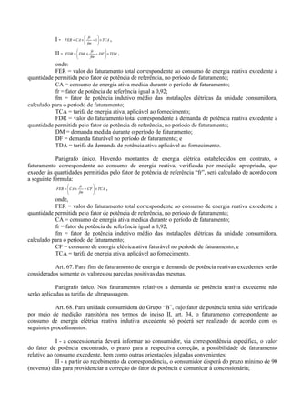 I - TCA
fm
fr
CAFER ×





−×= 1 ,
II - TDADF
fm
fr
DMFDR ×





−×= ,
onde:
FER = valor do faturamento total correspondente ao consumo de energia reativa excedente à
quantidade permitida pelo fator de potência de referência, no período de faturamento;
CA = consumo de energia ativa medida durante o período de faturamento;
fr = fator de potência de referência igual a 0,92;
fm = fator de potência indutivo médio das instalações elétricas da unidade consumidora,
calculado para o período de faturamento;
TCA = tarifa de energia ativa, aplicável ao fornecimento;
FDR = valor do faturamento total correspondente à demanda de potência reativa excedente à
quantidade permitida pelo fator de potência de referência, no período de faturamento;
DM = demanda medida durante o período de faturamento;
DF = demanda faturável no período de faturamento; e
TDA = tarifa de demanda de potência ativa aplicável ao fornecimento.
Parágrafo único. Havendo montantes de energia elétrica estabelecidos em contrato, o
faturamento correspondente ao consumo de energia reativa, verificada por medição apropriada, que
exceder às quantidades permitidas pelo fator de potência de referência “fr”, será calculado de acordo com
a seguinte fórmula:
TCACF
fm
fr
CAFER ×





−×= ,
onde,
FER = valor do faturamento total correspondente ao consumo de energia reativa excedente à
quantidade permitida pelo fator de potência de referência, no período de faturamento;
CA = consumo de energia ativa medida durante o período de faturamento;
fr = fator de potência de referência igual a 0,92;
fm = fator de potência indutivo médio das instalações elétricas da unidade consumidora,
calculado para o período de faturamento;
CF = consumo de energia elétrica ativa faturável no período de faturamento; e
TCA = tarifa de energia ativa, aplicável ao fornecimento.
Art. 67. Para fins de faturamento de energia e demanda de potência reativas excedentes serão
considerados somente os valores ou parcelas positivas das mesmas.
Parágrafo único. Nos faturamentos relativos a demanda de potência reativa excedente não
serão aplicadas as tarifas de ultrapassagem.
Art. 68. Para unidade consumidora do Grupo “B”, cujo fator de potência tenha sido verificado
por meio de medição transitória nos termos do inciso II, art. 34, o faturamento correspondente ao
consumo de energia elétrica reativa indutiva excedente só poderá ser realizado de acordo com os
seguintes procedimentos:
I - a concessionária deverá informar ao consumidor, via correspondência específica, o valor
do fator de potência encontrado, o prazo para a respectiva correção, a possibilidade de faturamento
relativo ao consumo excedente, bem como outras orientações julgadas convenientes;
II - a partir do recebimento da correspondência, o consumidor disporá do prazo mínimo de 90
(noventa) dias para providenciar a correção do fator de potência e comunicar à concessionária;
 
