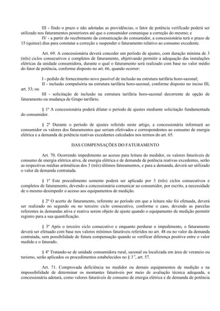 III - findo o prazo e não adotadas as providências, o fator de potência verificado poderá ser
utilizado nos faturamentos posteriores até que o consumidor comunique a correção do mesmo; e
IV - a partir do recebimento da comunicação do consumidor, a concessionária terá o prazo de
15 (quinze) dias para constatar a correção e suspender o faturamento relativo ao consumo excedente.
Art. 69. A concessionária deverá conceder um período de ajustes, com duração mínima de 3
(três) ciclos consecutivos e completos de faturamento, objetivando permitir a adequação das instalações
elétricas da unidade consumidora, durante o qual o faturamento será realizado com base no valor médio
do fator de potência, conforme disposto no art. 66, quando ocorrer:
I - pedido de fornecimento novo passível de inclusão na estrutura tarifária horo-sazonal;
II - inclusão compulsória na estrutura tarifária horo-sazonal, conforme disposto no inciso III,
art. 53; ou
III - solicitação de inclusão na estrutura tarifária horo-sazonal decorrente de opção de
faturamento ou mudança de Grupo tarifário.
§ 1º A concessionária poderá dilatar o período de ajustes mediante solicitação fundamentada
do consumidor.
§ 2º Durante o período de ajustes referido neste artigo, a concessionária informará ao
consumidor os valores dos faturamentos que seriam efetivados e correspondentes ao consumo de energia
elétrica e a demanda de potência reativas excedentes calculados nos termos do art. 65.
DAS COMPENSAÇÕES DO FATURAMENTO
Art. 70. Ocorrendo impedimento ao acesso para leitura do medidor, os valores faturáveis de
consumo de energia elétrica ativa, de energia elétrica e de demanda de potência reativas excedentes, serão
as respectivas médias aritméticas dos 3 (três) últimos faturamentos, e para a demanda, deverá ser utilizado
o valor da demanda contratada.
§ 1º Este procedimento somente poderá ser aplicado por 3 (três) ciclos consecutivos e
completos de faturamento, devendo a concessionária comunicar ao consumidor, por escrito, a necessidade
de o mesmo desimpedir o acesso aos equipamentos de medição.
§ 2º O acerto de faturamento, referente ao período em que a leitura não foi efetuada, deverá
ser realizado no segundo ou no terceiro ciclo consecutivo, conforme o caso, devendo as parcelas
referentes às demandas ativa e reativa serem objeto de ajuste quando o equipamento de medição permitir
registro para a sua quantificação.
§ 3º Após o terceiro ciclo consecutivo e enquanto perdurar o impedimento, o faturamento
deverá ser efetuado com base nos valores mínimos faturáveis referidos no art. 48 ou no valor da demanda
contratada, sem possibilidade de futura compensação quando se verificar diferença positiva entre o valor
medido e o faturado.
§ 4º Tratando-se de unidade consumidora rural, sazonal ou localizada em área de veraneio ou
turismo, serão aplicados os procedimentos estabelecidos no § 3 o
, art. 57.
Art. 71. Comprovada deficiência no medidor ou demais equipamentos de medição e na
impossibilidade de determinar os montantes faturáveis por meio de avaliação técnica adequada, a
concessionária adotará, como valores faturáveis de consumo de energia elétrica e de demanda de potência
 