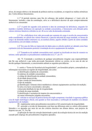 ativas, de energia elétrica e de demanda de potência reativas excedentes, as respectivas médias aritméticas
dos 3 (três) últimos faturamentos.
§ 1o
O período máximo, para fins de cobrança, não poderá ultrapassar a 1 (um) ciclo de
faturamento, incluído a data da constatação, salvo se a deficiência decorrer de ação comprovadamente
atribuível ao consumidor.
§ 2o
A partir do segundo ciclo posterior à data da constatação da deficiência, enquanto for
mantido o medidor defeituoso em operação na unidade consumidora, o faturamento será efetuado pelos
valores mínimos faturáveis referidos no art. 48 ou no valor da demanda contratada.
§ 3º Se a deficiência tiver sido provocada por aumento de carga à revelia da concessionária
serão considerados, no cálculo dos valores faturáveis, a parcela adicional da carga instalada, os fatores de
carga e de demanda médios anteriores ou, na ausência destes, aqueles obtidos a partir de outras unidades
consumidoras com atividades similares.
§ 4o
Em caso de falta ou imprecisão de dados para os cálculos poderá ser adotado como base
o primeiro ciclo de faturamento posterior à instalação do novo equipamento de medição.
§ 5o
Tratando-se de unidade consumidora rural, sazonal ou localizada em área de veraneio ou
turismo, serão aplicados os procedimentos estabelecidos no § 3 o
, art. 57.
Art. 72. Constatada a ocorrência de qualquer procedimento irregular cuja responsabilidade
não lhe seja atribuível e que tenha provocado faturamento inferior ao correto, ou no caso de não ter
havido qualquer faturamento, a concessionária adotará as seguintes providências:
I - emitir o “Termo de Ocorrência de Irregularidade”, em formulário próprio, contemplando as
informações necessárias ao registro da irregularidade, tais como:
a) identificação completa do consumidor;
b) endereço da unidade consumidora;
c) código de identificação da unidade consumidora;
d) atividade desenvolvida;
e) tipo e tensão de fornecimento;
f) tipo de medição;
g) identificação e leitura(s) do(s) medidor(es) e demais equipamentos auxiliares de medição;
h) selos e/ou lacres encontrados e deixados;
i) descrição detalhada do tipo de irregularidade;
j) relação da carga instalada;
l) identificação e assinatura do inspetor da concessionária; e
m) outras informações julgadas necessárias;
II - solicitar os serviços de perícia técnica do órgão competente vinculado à segurança pública
e/ou do órgão metrológico oficial, este quando se fizer necessária a verificação do medidor e/ou demais
equipamentos de medição;
III - implementar outros procedimentos necessários à fiel caracterização da irregularidade;
IV - proceder a revisão do faturamento com base nas diferenças entre os valores efetivamente
faturados e os apurados por meio de um dos critérios descritos nas alíneas abaixo, sem prejuízo do
disposto nos arts. 73, 74 e 90:
a) aplicação do fator de correção determinado a partir da avaliação técnica do erro de medição
causado pelo emprego dos procedimentos irregulares apurados;
 