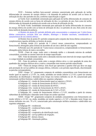 XVII - Estrutura tarifária horo-sazonal: estrutura caracterizada pela aplicação de tarifas
diferenciadas de consumo de energia elétrica e de demanda de potência de acordo com as horas de
utilização do dia e dos períodos do ano, conforme especificação a seguir:
a) Tarifa Azul: modalidade estruturada para aplicação de tarifas diferenciadas de consumo de
energia elétrica de acordo com as horas de utilização do dia e os períodos do ano, bem como de tarifas
diferenciadas de demanda de potência de acordo com as horas de utilização do dia.
b) Tarifa Verde: modalidade estruturada para aplicação de tarifas diferenciadas de consumo
de energia elétrica de acordo com as horas de utilização do dia e os períodos do ano, bem como de uma
única tarifa de demanda de potência.
c) Horário de ponta (P): período definido pela concessionária e composto por 3 (três) horas
diárias consecutivas, exceção feita aos sábados, domingos e feriados nacionais, considerando as
características do seu sistema elétrico.
d) Horário fora de ponta (F): período composto pelo conjunto das horas diárias consecutivas e
complementares àquelas definidas no horário de ponta.
e) Período úmido (U): período de 5 (cinco) meses consecutivos, compreendendo os
fornecimentos abrangidos pelas leituras de dezembro de um ano a abril do ano seguinte.
f) Período seco (S): período de 7 (sete) meses consecutivos, compreendendo os fornecimentos
abrangidos pelas leituras de maio a novembro.
XVIII - Fator de carga: razão entre a demanda média e a demanda máxima da unidade
consumidora, ocorridas no mesmo intervalo de tempo especificado.
XIX - Fator de demanda: razão entre a demanda máxima num intervalo de tempo especificado
e a carga instalada na unidade consumidora.
XX - Fator de potência: razão entre a energia elétrica ativa e a raiz quadrada da soma dos
quadrados das energias elétricas ativa e reativa, consumidas num mesmo período especificado.
XXI - Fatura de energia elétrica: nota fiscal que apresenta a quantia total que deve ser paga
pela prestação do serviço público de energia elétrica, referente a um período especificado, discriminando
as parcelas correspondentes.
XXII - Grupo “A”: grupamento composto de unidades consumidoras com fornecimento em
tensão igual ou superior a 2,3 kV, ou, ainda, atendidas em tensão inferior a 2,3 kV a partir de sistema
subterrâneo de distribuição e faturadas neste Grupo nos termos definidos no art. 82, caracterizado pela
estruturação tarifária binômia e subdividido nos seguintes subgrupos:
a) Subgrupo A1 - tensão de fornecimento igual ou superior a 230 kV;
b) Subgrupo A2 - tensão de fornecimento de 88 kV a 138 kV;
c) Subgrupo A3 - tensão de fornecimento de 69 kV;
d) Subgrupo A3a - tensão de fornecimento de 30 kV a 44 kV;
e) Subgrupo A4 - tensão de fornecimento de 2,3 kV a 25 kV;
f) Subgrupo AS - tensão de fornecimento inferior a 2,3 kV, atendidas a partir de sistema
subterrâneo de distribuição e faturadas neste Grupo em caráter opcional.
XXIII - Grupo “B”: grupamento composto de unidades consumidoras com fornecimento em
tensão inferior a 2,3 kV, ou, ainda, atendidas em tensão superior a 2,3 kV e faturadas neste Grupo nos
termos definidos nos arts. 79 a 81, caracterizado pela estruturação tarifária monômia e subdividido nos
seguintes subgrupos:
a) Subgrupo B1 - residencial;
b) Subgrupo B1 - residencial baixa renda;
c) Subgrupo B2 - rural;
d) Subgrupo B2 - cooperativa de eletrificação rural;
e) Subgrupo B2 - serviço público de irrigação;
f) Subgrupo B3 - demais classes;
g) Subgrupo B4 - iluminação pública.
 