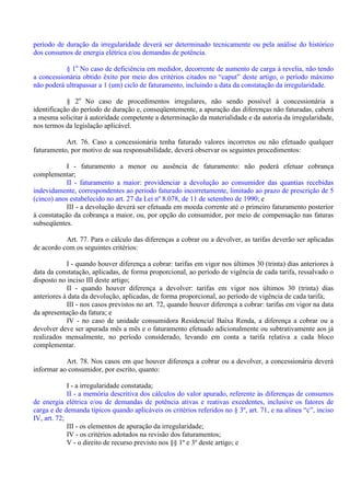 período de duração da irregularidade deverá ser determinado tecnicamente ou pela análise do histórico
dos consumos de energia elétrica e/ou demandas de potência.
§ 1o
No caso de deficiência em medidor, decorrente de aumento de carga à revelia, não tendo
a concessionária obtido êxito por meio dos critérios citados no “caput” deste artigo, o período máximo
não poderá ultrapassar a 1 (um) ciclo de faturamento, incluindo a data da constatação da irregularidade.
§ 2o
No caso de procedimentos irregulares, não sendo possível à concessionária a
identificação do período de duração e, conseqüentemente, a apuração das diferenças não faturadas, caberá
a mesma solicitar à autoridade competente a determinação da materialidade e da autoria da irregularidade,
nos termos da legislação aplicável.
Art. 76. Caso a concessionária tenha faturado valores incorretos ou não efetuado qualquer
faturamento, por motivo de sua responsabilidade, deverá observar os seguintes procedimentos:
I - faturamento a menor ou ausência de faturamento: não poderá efetuar cobrança
complementar;
II - faturamento a maior: providenciar a devolução ao consumidor das quantias recebidas
indevidamente, correspondentes ao período faturado incorretamente, limitado ao prazo de prescrição de 5
(cinco) anos estabelecido no art. 27 da Lei nº 8.078, de 11 de setembro de 1990; e
III - a devolução deverá ser efetuada em moeda corrente até o primeiro faturamento posterior
à constatação da cobrança a maior, ou, por opção do consumidor, por meio de compensação nas faturas
subseqüentes.
Art. 77. Para o cálculo das diferenças a cobrar ou a devolver, as tarifas deverão ser aplicadas
de acordo com os seguintes critérios:
I - quando houver diferença a cobrar: tarifas em vigor nos últimos 30 (trinta) dias anteriores à
data da constatação, aplicadas, de forma proporcional, ao período de vigência de cada tarifa, ressalvado o
disposto no inciso III deste artigo;
II - quando houver diferença a devolver: tarifas em vigor nos últimos 30 (trinta) dias
anteriores à data da devolução, aplicadas, de forma proporcional, ao período de vigência de cada tarifa;
III - nos casos previstos no art. 72, quando houver diferença a cobrar: tarifas em vigor na data
da apresentação da fatura; e
IV - no caso de unidade consumidora Residencial Baixa Renda, a diferença a cobrar ou a
devolver deve ser apurada mês a mês e o faturamento efetuado adicionalmente ou subtrativamente aos já
realizados mensalmente, no período considerado, levando em conta a tarifa relativa a cada bloco
complementar.
Art. 78. Nos casos em que houver diferença a cobrar ou a devolver, a concessionária deverá
informar ao consumidor, por escrito, quanto:
I - a irregularidade constatada;
II - a memória descritiva dos cálculos do valor apurado, referente às diferenças de consumos
de energia elétrica e/ou de demandas de potência ativas e reativas excedentes, inclusive os fatores de
carga e de demanda típicos quando aplicáveis os critérios referidos no § 3º, art. 71, e na alínea “c”, inciso
IV, art. 72;
III - os elementos de apuração da irregularidade;
IV - os critérios adotados na revisão dos faturamentos;
V - o direito de recurso previsto nos §§ 1º e 3º deste artigo; e
 