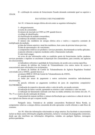 II - celebração de contrato de fornecimento fixando demanda contratada igual ou superior a
150 kW.
DA FATURA E SEU PAGAMENTO
Art. 83. A fatura de energia elétrica deverá conter as seguintes informações:
I - obrigatoriamente:
a) nome do consumidor;
b) número de inscrição no CNPJ ou CPF quando houver;
c) código de identificação;
d) classificação da unidade consumidora;
e) endereço da unidade consumidora;
f) número dos medidores de energia elétrica ativa e reativa e respectiva constante de
multiplicação da medição;
g) data das leituras anterior e atual dos medidores, bem como da próxima leitura prevista;
h) data de apresentação e de vencimento;
i) componentes relativas aos produtos e serviços prestados, discriminando as tarifas aplicadas;
j) parcela referente a impostos incidentes sobre o faturamento realizado;
l) valor total a pagar;
m) aviso de que informações sobre as condições gerais de fornecimento, tarifas, produtos,
serviços prestados e impostos se encontram à disposição dos consumidores, para consulta, nas agências
da concessionária;
n) indicadores referentes à qualidade do fornecimento, de acordo com a norma específica;
o) número de telefone da Central de Teleatendimento e/ou outros meios de acesso à
concessionária para solicitações e/ou reclamações;
p) número de telefone da Central de Teleatendimento da Agência Reguladora Estadual
conveniada com a ANEEL, quando houver; e
q) número 0800 61 2010 da Central de Teleatendimento da ANEEL.
II - quando pertinente:
a) multa por atraso de pagamento e outros acréscimos moratórios individualmente
discriminados;
b) parcela referente ao pagamento (créditos) de juros do empréstimo compulsório/
ELETROBRÁS;
c) indicação do respectivo desconto sobre o valor da tarifa, em moeda corrente;
d) indicação de fatura vencida, apontando no mínimo o mês/ referência e valor em reais;
e) indicação de faturamento realizado com base na média aritmética nos termos dos arts. 57,
70 e 71 e o motivo da não realização da leitura;
f) percentual do reajuste tarifário, o número da Resolução que o autorizou e a data de início de
sua vigência nas faturas em que o reajuste incidir.
Parágrafo único. Tratando-se de unidade consumidora Residencial Baixa Renda, as
componentes relativas a energia elétrica consumida deverão apresentar a tarifa referente a cada bloco de
consumo.
Art. 84. Além das informações relacionadas no artigo anterior, fica facultado à concessionária
incluir na fatura outras informações julgadas pertinentes, inclusive veiculação de propagandas comerciais,
desde que não interfiram nas informações obrigatórias, vedadas, em qualquer hipótese, mensagens
político-partidárias.
 