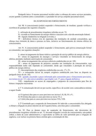 Parágrafo único. O mesmo percentual incidirá sobre a cobrança de outros serviços prestados,
exceto quando o contrato entre o consumidor e o prestador do serviço estipular percentual menor.
DA SUSPENSÃO DO FORNECIMENTO
Art. 90. A concessionária poderá suspender o fornecimento, de imediato, quando verificar a
ocorrência de qualquer das seguintes situações:
I - utilização de procedimentos irregulares referidos no art. 72;
II - revenda ou fornecimento de energia elétrica a terceiros sem a devida autorização federal;
III - ligação clandestina ou religação à revelia; e
IV - deficiência técnica e/ou de segurança das instalações da unidade consumidora, que
ofereça risco iminente de danos a pessoas ou bens, inclusive ao funcionamento do sistema elétrico da
concessionária.
Art. 91. A concessionária poderá suspender o fornecimento, após prévia comunicação formal
ao consumidor, nas seguintes situações:
I - atraso no pagamento da fatura relativa a prestação do serviço público de energia elétrica;
II - atraso no pagamento de encargos e serviços vinculados ao fornecimento de energia
elétrica, prestados mediante autorização do consumidor;
III - atraso no pagamento dos serviços cobráveis estabelecidos no art. 109;
IV - atraso no pagamento de prejuízos causados nas instalações da concessionária, cuja
responsabilidade tenha sido imputada ao consumidor, desde que vinculados à prestação do serviço
público de energia elétrica;
V - descumprimento das exigências estabelecidas nos arts. 17 e 31;
VI - o consumidor deixar de cumprir exigência estabelecida com base no disposto no
parágrafo único do art. 102;
VII - quando, encerrado o prazo informado pelo consumidor para o fornecimento provisório,
nos termos no art. 111, não estiver atendido o que dispõe o art. 3º, para a ligação definitiva;
VIII - impedimento ao acesso de empregados e prepostos da concessionária para fins de
leitura e inspeções necessárias.
§ 1º A comunicação deverá ser por escrito, específica e de acordo com a antecedência mínima
a seguir fixada:
a) 15 (quinze) dias para os casos previstos nos incisos I, II, III, IV e V;
b) 30 (trinta) dias para os casos previstos no inciso VI; e
c) 3 (três) dias para os casos previstos nos incisos VII e VIII.
§ 2º Constatada que a suspensão do fornecimento foi indevida a concessionária fica obrigada
a efetuar a religação no prazo máximo de até 4 (quatro) horas, sem ônus para o consumidor.
Art. 92. Para os demais casos de suspensão do fornecimento, não decorrentes de
procedimentos irregulares referidos no art. 72, havendo religação à revelia da concessionária, esta poderá
cobrar, a título de custo administrativo, o equivalente ao dobro do valor permitido para a religação de
urgência, a ser incluso na primeira fatura emitida após a constatação do fato.
 