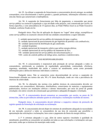 Art. 93. Ao efetuar a suspensão do fornecimento a concessionária deverá entregar, na unidade
consumidora, aviso discriminando o motivo gerador e, quando pertinente, informações referentes a cada
uma das faturas que caracterizam a inadimplência.
Art. 94. A suspensão do fornecimento por falta de pagamento, a consumidor que preste
serviço público ou essencial à população e cuja atividade sofra prejuízo, será comunicada por escrito, de
forma específica, e com antecedência de 15 (quinze) dias, ao Poder Público local ou ao Poder Executivo
Estadual, conforme fixado em lei.
Parágrafo único. Para fins de aplicação do disposto no “caput” deste artigo, exemplifica-se
como serviço público ou essencial o desenvolvido nas unidades consumidoras a seguir indicadas:
I - unidade operacional do serviço público de tratamento de água e esgôtos;
II - unidade operacional de processamento de gás liqüefeito de petróleo e de combustíveis;
III - unidade operacional de distribuição de gás canalizado;
IV - unidade hospitalar;
V - unidade operacional de transporte coletivo que utilize energia elétrica;
VI - unidade operacional do serviço público de tratamento de lixo;
VII - unidade operacional do serviço público de telecomunicações; e
VIII - centro de controle público de tráfego aéreo, marítimo e rodoferroviário.
DAS RESPONSABILIDADES
Art. 95. A concessionária é responsável pela prestação de serviço adequado a todos os
consumidores, satisfazendo as condições de regularidade, generalidade, continuidade, eficiência,
segurança, atualidade, modicidade das tarifas e cortesia no atendimento, assim como prestando
informações para a defesa de interesses individuais e coletivos.
Parágrafo único. Não se caracteriza como descontinuidade do serviço a suspensão do
fornecimento efetuada nos termos dos arts. 90 e 91 desta Resolução, tendo em vista a prevalência do
interesse da coletividade.
Art. 96. As alterações das normas e/ou padrões técnicos da concessionária deverão ser
comunicadas aos consumidores, fabricantes, distribuidores, comerciantes de materiais e equipamentos
padronizados, técnicos em instalações elétricas e demais interessados, por meio de jornal de grande
circulação e de outros veículos de comunicação que permitam a adequada divulgação e orientação.
Art. 97. A concessionária deverá comunicar ao consumidor, por escrito, no prazo de 30
(trinta) dias, sobre as providências adotadas quanto às solicitações e reclamações recebidas do mesmo.
Parágrafo único. A concessionária deverá informar o respectivo número do protocolo de
registro quando da formulação da solicitação ou reclamação.
Art. 98. A concessionária deverá dispor de estrutura de atendimento adequada às necessidades
de seu mercado, acessível a todos os consumidores da sua área de concessão que possibilite a
apresentação das solicitações e reclamações, bem como o pagamento da fatura de energia elétrica.
§ 1º A estrutura adequada é a que, além de outros aspectos vinculados à qualidade do
atendimento, possibilita ao consumidor ser atendido em todas as suas solicitações e reclamações sem que,
para tanto, tenha que se deslocar do município onde reside.
 