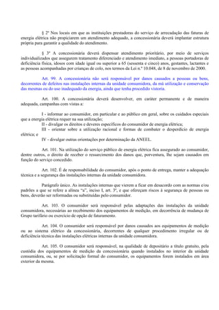 § 2º Nos locais em que as instituições prestadoras do serviço de arrecadação das faturas de
energia elétrica não propiciarem um atendimento adequado, a concessionária deverá implantar estrutura
própria para garantir a qualidade do atendimento.
§ 3º A concessionária deverá dispensar atendimento prioritário, por meio de serviços
individualizados que assegurem tratamento diferenciado e atendimento imediato, a pessoas portadoras de
deficiência física, idosos com idade igual ou superior a 65 (sessenta e cinco) anos, gestantes, lactantes e
as pessoas acompanhadas por crianças de colo, nos termos da Lei n.º 10.048, de 8 de novembro de 2000.
Art. 99. A concessionária não será responsável por danos causados a pessoas ou bens,
decorrentes de defeitos nas instalações internas da unidade consumidora, da má utilização e conservação
das mesmas ou do uso inadequado da energia, ainda que tenha procedido vistoria.
Art. 100. A concessionária deverá desenvolver, em caráter permanente e de maneira
adequada, campanhas com vistas a:
I - informar ao consumidor, em particular e ao público em geral, sobre os cuidados especiais
que a energia elétrica requer na sua utilização;
II - divulgar os direitos e deveres específicos do consumidor de energia elétrica;
III - orientar sobre a utilização racional e formas de combater o desperdício de energia
elétrica; e
IV - divulgar outras orientações por determinação da ANEEL.
Art. 101. Na utilização do serviço público de energia elétrica fica assegurado ao consumidor,
dentre outros, o direito de receber o ressarcimento dos danos que, porventura, lhe sejam causados em
função do serviço concedido.
Art. 102. É de responsabilidade do consumidor, após o ponto de entrega, manter a adequação
técnica e a segurança das instalações internas da unidade consumidora.
Parágrafo único. As instalações internas que vierem a ficar em desacordo com as normas e/ou
padrões a que se refere a alínea “a”, inciso I, art. 3º, e que ofereçam riscos à segurança de pessoas ou
bens, deverão ser reformadas ou substituídas pelo consumidor.
Art. 103. O consumidor será responsável pelas adaptações das instalações da unidade
consumidora, necessárias ao recebimento dos equipamentos de medição, em decorrência de mudança de
Grupo tarifário ou exercício de opção de faturamento.
Art. 104. O consumidor será responsável por danos causados aos equipamentos de medição
ou ao sistema elétrico da concessionária, decorrentes de qualquer procedimento irregular ou de
deficiência técnica das instalações elétricas internas da unidade consumidora.
Art. 105. O consumidor será responsável, na qualidade de depositário a título gratuito, pela
custódia dos equipamentos de medição da concessionária quando instalados no interior da unidade
consumidora, ou, se por solicitação formal do consumidor, os equipamentos forem instalados em área
exterior da mesma.
 