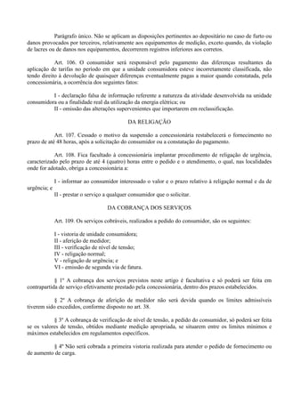 Parágrafo único. Não se aplicam as disposições pertinentes ao depositário no caso de furto ou
danos provocados por terceiros, relativamente aos equipamentos de medição, exceto quando, da violação
de lacres ou de danos nos equipamentos, decorrerem registros inferiores aos corretos.
Art. 106. O consumidor será responsável pelo pagamento das diferenças resultantes da
aplicação de tarifas no período em que a unidade consumidora esteve incorretamente classificada, não
tendo direito à devolução de quaisquer diferenças eventualmente pagas a maior quando constatada, pela
concessionária, a ocorrência dos seguintes fatos:
I - declaração falsa de informação referente a natureza da atividade desenvolvida na unidade
consumidora ou a finalidade real da utilização da energia elétrica; ou
II - omissão das alterações supervenientes que importarem em reclassificação.
DA RELIGAÇÃO
Art. 107. Cessado o motivo da suspensão a concessionária restabelecerá o fornecimento no
prazo de até 48 horas, após a solicitação do consumidor ou a constatação do pagamento.
Art. 108. Fica facultado à concessionária implantar procedimento de religação de urgência,
caracterizado pelo prazo de até 4 (quatro) horas entre o pedido e o atendimento, o qual, nas localidades
onde for adotado, obriga a concessionária a:
I - informar ao consumidor interessado o valor e o prazo relativo à religação normal e da de
urgência; e
II - prestar o serviço a qualquer consumidor que o solicitar.
DA COBRANÇA DOS SERVIÇOS
Art. 109. Os serviços cobráveis, realizados a pedido do consumidor, são os seguintes:
I - vistoria de unidade consumidora;
II - aferição de medidor;
III - verificação de nível de tensão;
IV - religação normal;
V - religação de urgência; e
VI - emissão de segunda via de fatura.
§ 1º A cobrança dos serviços previstos neste artigo é facultativa e só poderá ser feita em
contrapartida de serviço efetivamente prestado pela concessionária, dentro dos prazos estabelecidos.
§ 2º A cobrança de aferição de medidor não será devida quando os limites admissíveis
tiverem sido excedidos, conforme disposto no art. 38.
§ 3º A cobrança de verificação de nível de tensão, a pedido do consumidor, só poderá ser feita
se os valores de tensão, obtidos mediante medição apropriada, se situarem entre os limites mínimos e
máximos estabelecidos em regulamentos específicos.
§ 4º Não será cobrada a primeira vistoria realizada para atender o pedido de fornecimento ou
de aumento de carga.
 