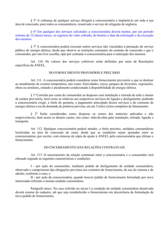 § 5º A cobrança de qualquer serviço obrigará a concessionária a implantá-lo em toda a sua
área de concessão, para todos os consumidores, ressalvado o serviço de religação de urgência.
§ 6º Em qualquer dos serviços solicitados a concessionária deverá manter, por um período
mínimo de 12 (doze) meses, os registros do valor cobrado, do horário e data da solicitação e da execução
dos mesmos.
§ 7º A concessionária poderá executar outros serviços não vinculados à prestação do serviço
público de energia elétrica, desde que observe as restrições constantes do contrato de concessão e que o
consumidor, por sua livre escolha, opte por contratar a concessionária para a realização dos mesmos.
Art. 110. Os valores dos serviços cobráveis serão definidos por meio de Resoluções
específicas da ANEEL.
DO FORNECIMENTO PROVISÓRIO E PRECÁRIO
Art. 111. A concessionária poderá considerar como fornecimento provisório o que se destinar
ao atendimento de eventos temporários, tais como: festividades, circos, parques de diversões, exposições,
obras ou similares, estando o atendimento condicionado à disponibilidade de energia elétrica.
§ 1º Correrão por conta do consumidor as despesas com instalação e retirada de rede e ramais
de caráter provisório, bem como as relativas aos respectivos serviços de ligação e desligamento, podendo
a concessionária exigir, a título de garantia, o pagamento antecipado desses serviços e do consumo de
energia elétrica e/ou da demanda de potência prevista, em até 3 (três) ciclos completos de faturamento.
§ 2º Serão consideradas como despesas os custos dos materiais aplicados e não
reaproveitáveis, bem assim os demais custos, tais como: mão-de-obra para instalação, retirada, ligação e
transporte.
Art. 112. Qualquer concessionária poderá atender, a título precário, unidades consumidoras
localizadas na área de concessão de outra, desde que as condições sejam ajustadas entre as
concessionárias, por escrito, com remessa de cópia do ajuste à ANEEL pela concessionária que efetuar o
fornecimento.
DO ENCERRAMENTO DAS RELAÇÕES CONTRATUAIS
Art. 113. O encerramento da relação contratual entre a concessionária e o consumidor será
efetuado segundo as seguintes características e condições:
I - por ação do consumidor, mediante pedido de desligamento da unidade consumidora,
observado o cumprimento das obrigações previstas nos contratos de fornecimento, de uso do sistema e de
adesão, conforme o caso; e
II - por ação da concessionária, quando houver pedido de fornecimento formulado por novo
interessado referente a mesma unidade consumidora.
Parágrafo único. No caso referido no inciso I a condição de unidade consumidora desativada
deverá constar do cadastro, até que seja restabelecido o fornecimento em decorrência da formulação de
novo pedido de fornecimento.
 