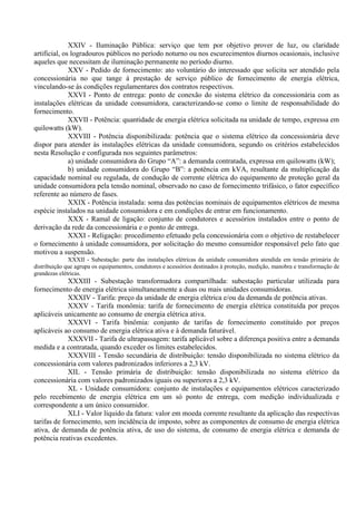XXIV - Iluminação Pública: serviço que tem por objetivo prover de luz, ou claridade
artificial, os logradouros públicos no período noturno ou nos escurecimentos diurnos ocasionais, inclusive
aqueles que necessitam de iluminação permanente no período diurno.
XXV - Pedido de fornecimento: ato voluntário do interessado que solicita ser atendido pela
concessionária no que tange à prestação de serviço público de fornecimento de energia elétrica,
vinculando-se às condições regulamentares dos contratos respectivos.
XXVI - Ponto de entrega: ponto de conexão do sistema elétrico da concessionária com as
instalações elétricas da unidade consumidora, caracterizando-se como o limite de responsabilidade do
fornecimento.
XXVII - Potência: quantidade de energia elétrica solicitada na unidade de tempo, expressa em
quilowatts (kW).
XXVIII - Potência disponibilizada: potência que o sistema elétrico da concessionária deve
dispor para atender às instalações elétricas da unidade consumidora, segundo os critérios estabelecidos
nesta Resolução e configurada nos seguintes parâmetros:
a) unidade consumidora do Grupo “A”: a demanda contratada, expressa em quilowatts (kW);
b) unidade consumidora do Grupo “B”: a potência em kVA, resultante da multiplicação da
capacidade nominal ou regulada, de condução de corrente elétrica do equipamento de proteção geral da
unidade consumidora pela tensão nominal, observado no caso de fornecimento trifásico, o fator específico
referente ao número de fases.
XXIX - Potência instalada: soma das potências nominais de equipamentos elétricos de mesma
espécie instalados na unidade consumidora e em condições de entrar em funcionamento.
XXX - Ramal de ligação: conjunto de condutores e acessórios instalados entre o ponto de
derivação da rede da concessionária e o ponto de entrega.
XXXI - Religação: procedimento efetuado pela concessionária com o objetivo de restabelecer
o fornecimento à unidade consumidora, por solicitação do mesmo consumidor responsável pelo fato que
motivou a suspensão.
XXXII - Subestação: parte das instalações elétricas da unidade consumidora atendida em tensão primária de
distribuição que agrupa os equipamentos, condutores e acessórios destinados à proteção, medição, manobra e transformação de
grandezas elétricas.
XXXIII - Subestação transformadora compartilhada: subestação particular utilizada para
fornecimento de energia elétrica simultaneamente a duas ou mais unidades consumidoras.
XXXIV - Tarifa: preço da unidade de energia elétrica e/ou da demanda de potência ativas.
XXXV - Tarifa monômia: tarifa de fornecimento de energia elétrica constituída por preços
aplicáveis unicamente ao consumo de energia elétrica ativa.
XXXVI - Tarifa binômia: conjunto de tarifas de fornecimento constituído por preços
aplicáveis ao consumo de energia elétrica ativa e à demanda faturável.
XXXVII - Tarifa de ultrapassagem: tarifa aplicável sobre a diferença positiva entre a demanda
medida e a contratada, quando exceder os limites estabelecidos.
XXXVIII - Tensão secundária de distribuição: tensão disponibilizada no sistema elétrico da
concessionária com valores padronizados inferiores a 2,3 kV.
XIL - Tensão primária de distribuição: tensão disponibilizada no sistema elétrico da
concessionária com valores padronizados iguais ou superiores a 2,3 kV.
XL - Unidade consumidora: conjunto de instalações e equipamentos elétricos caracterizado
pelo recebimento de energia elétrica em um só ponto de entrega, com medição individualizada e
correspondente a um único consumidor.
XLI - Valor líquido da fatura: valor em moeda corrente resultante da aplicação das respectivas
tarifas de fornecimento, sem incidência de imposto, sobre as componentes de consumo de energia elétrica
ativa, de demanda de potência ativa, de uso do sistema, de consumo de energia elétrica e demanda de
potência reativas excedentes.
 