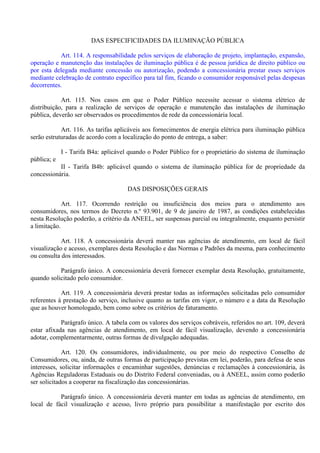 DAS ESPECIFICIDADES DA ILUMINAÇÃO PÚBLICA
Art. 114. A responsabilidade pelos serviços de elaboração de projeto, implantação, expansão,
operação e manutenção das instalações de iluminação pública é de pessoa jurídica de direito público ou
por esta delegada mediante concessão ou autorização, podendo a concessionária prestar esses serviços
mediante celebração de contrato específico para tal fim, ficando o consumidor responsável pelas despesas
decorrentes.
Art. 115. Nos casos em que o Poder Público necessite acessar o sistema elétrico de
distribuição, para a realização de serviços de operação e manutenção das instalações de iluminação
pública, deverão ser observados os procedimentos de rede da concessionária local.
Art. 116. As tarifas aplicáveis aos fornecimentos de energia elétrica para iluminação pública
serão estruturadas de acordo com a localização do ponto de entrega, a saber:
I - Tarifa B4a: aplicável quando o Poder Público for o proprietário do sistema de iluminação
pública; e
II - Tarifa B4b: aplicável quando o sistema de iluminação pública for de propriedade da
concessionária.
DAS DISPOSIÇÕES GERAIS
Art. 117. Ocorrendo restrição ou insuficiência dos meios para o atendimento aos
consumidores, nos termos do Decreto n.º 93.901, de 9 de janeiro de 1987, as condições estabelecidas
nesta Resolução poderão, a critério da ANEEL, ser suspensas parcial ou integralmente, enquanto persistir
a limitação.
Art. 118. A concessionária deverá manter nas agências de atendimento, em local de fácil
visualização e acesso, exemplares desta Resolução e das Normas e Padrões da mesma, para conhecimento
ou consulta dos interessados.
Parágrafo único. A concessionária deverá fornecer exemplar desta Resolução, gratuitamente,
quando solicitado pelo consumidor.
Art. 119. A concessionária deverá prestar todas as informações solicitadas pelo consumidor
referentes à prestação do serviço, inclusive quanto as tarifas em vigor, o número e a data da Resolução
que as houver homologado, bem como sobre os critérios de faturamento.
Parágrafo único. A tabela com os valores dos serviços cobráveis, referidos no art. 109, deverá
estar afixada nas agências de atendimento, em local de fácil visualização, devendo a concessionária
adotar, complementarmente, outras formas de divulgação adequadas.
Art. 120. Os consumidores, individualmente, ou por meio do respectivo Conselho de
Consumidores, ou, ainda, de outras formas de participação previstas em lei, poderão, para defesa de seus
interesses, solicitar informações e encaminhar sugestões, denúncias e reclamações à concessionária, às
Agências Reguladoras Estaduais ou do Distrito Federal conveniadas, ou à ANEEL, assim como poderão
ser solicitados a cooperar na fiscalização das concessionárias.
Parágrafo único. A concessionária deverá manter em todas as agências de atendimento, em
local de fácil visualização e acesso, livro próprio para possibilitar a manifestação por escrito dos
 