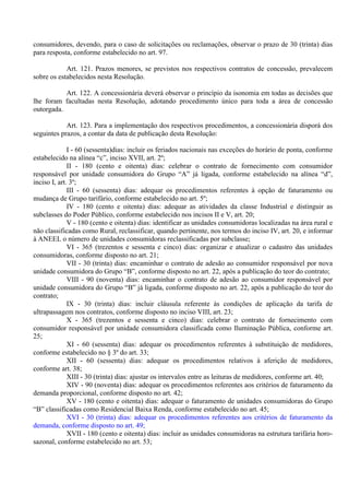 consumidores, devendo, para o caso de solicitações ou reclamações, observar o prazo de 30 (trinta) dias
para resposta, conforme estabelecido no art. 97.
Art. 121. Prazos menores, se previstos nos respectivos contratos de concessão, prevalecem
sobre os estabelecidos nesta Resolução.
Art. 122. A concessionária deverá observar o princípio da isonomia em todas as decisões que
lhe foram facultadas nesta Resolução, adotando procedimento único para toda a área de concessão
outorgada.
Art. 123. Para a implementação dos respectivos procedimentos, a concessionária disporá dos
seguintes prazos, a contar da data de publicação desta Resolução:
I - 60 (sessenta)dias: incluir os feriados nacionais nas exceções do horário de ponta, conforme
estabelecido na alínea “c”, inciso XVII, art. 2º;
II - 180 (cento e oitenta) dias: celebrar o contrato de fornecimento com consumidor
responsável por unidade consumidora do Grupo “A” já ligada, conforme estabelecido na alínea “d”,
inciso I, art. 3º;
III - 60 (sessenta) dias: adequar os procedimentos referentes à opção de faturamento ou
mudança de Grupo tarifário, conforme estabelecido no art. 5º;
IV - 180 (cento e oitenta) dias: adequar as atividades da classe Industrial e distinguir as
subclasses do Poder Público, conforme estabelecido nos incisos II e V, art. 20;
V - 180 (cento e oitenta) dias: identificar as unidades consumidoras localizadas na área rural e
não classificadas como Rural, reclassificar, quando pertinente, nos termos do inciso IV, art. 20, e informar
à ANEEL o número de unidades consumidoras reclassificadas por subclasse;
VI - 365 (trezentos e sessenta e cinco) dias: organizar e atualizar o cadastro das unidades
consumidoras, conforme disposto no art. 21;
VII - 30 (trinta) dias: encaminhar o contrato de adesão ao consumidor responsável por nova
unidade consumidora do Grupo “B”, conforme disposto no art. 22, após a publicação do teor do contrato;
VIII - 90 (noventa) dias: encaminhar o contrato de adesão ao consumidor responsável por
unidade consumidora do Grupo “B” já ligada, conforme disposto no art. 22, após a publicação do teor do
contrato;
IX - 30 (trinta) dias: incluir cláusula referente às condições de aplicação da tarifa de
ultrapassagem nos contratos, conforme disposto no inciso VIII, art. 23;
X - 365 (trezentos e sessenta e cinco) dias: celebrar o contrato de fornecimento com
consumidor responsável por unidade consumidora classificada como Iluminação Pública, conforme art.
25;
XI - 60 (sessenta) dias: adequar os procedimentos referentes à substituição de medidores,
conforme estabelecido no § 3º do art. 33;
XII - 60 (sessenta) dias: adequar os procedimentos relativos à aferição de medidores,
conforme art. 38;
XIII - 30 (trinta) dias: ajustar os intervalos entre as leituras de medidores, conforme art. 40;
XIV - 90 (noventa) dias: adequar os procedimentos referentes aos critérios de faturamento da
demanda proporcional, conforme disposto no art. 42;
XV - 180 (cento e oitenta) dias: adequar o faturamento de unidades consumidoras do Grupo
“B” classificadas como Residencial Baixa Renda, conforme estabelecido no art. 45;
XVI - 30 (trinta) dias: adequar os procedimentos referentes aos critérios de faturamento da
demanda, conforme disposto no art. 49;
XVII - 180 (cento e oitenta) dias: incluir as unidades consumidoras na estrutura tarifária horo-
sazonal, conforme estabelecido no art. 53;
 