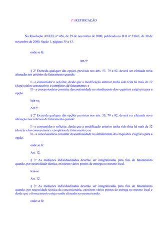 (*) RETIFICAÇÃO
Na Resolução ANEEL nº 456, de 29 de novembro de 2000, publicada no D.O nº 230-E, de 30 de
novembro de 2000, Seção 1, páginas 35 a 43,
onde se lê:
Art. 5º
§ 2º Exercida qualquer das opções previstas nos arts. 53, 79 a 82, deverá ser efetuada nova
alteração nos critérios de faturamento quando:
I - o consumidor o solicitar, desde que a modificação anterior tenha sido feita há mais de 12
(doze) ciclos consecutivos e completos de faturamento; e
II - a concessionária constatar descontinuidade no atendimento dos requisitos exigíveis para a
opção.
leia-se:
Art.5º
§ 2º Exercida qualquer das opções previstas nos arts. 53, 79 a 82, deverá ser efetuada nova
alteração nos critérios de faturamento quando:
I - o consumidor o solicitar, desde que a modificação anterior tenha sido feita há mais de 12
(doze) ciclos consecutivos e completos de faturamento; ou
II - a concessionária constatar descontinuidade no atendimento dos requisitos exigíveis para a
opção.
onde se lê:
Art. 12.
§ 3º As medições individualizadas deverão ser integralizadas para fins de faturamento
quando, por necessidade técnica, existirem vários pontos de entrega no mesmo local.
leia-se
Art. 12.
§ 3º As medições individualizadas deverão ser integralizadas para fins de faturamento
quando, por necessidade técnica da concessionária, existirem vários pontos de entrega no mesmo local e
desde que o fornecimento esteja sendo efetuado na mesma tensão.
onde se lê:
 