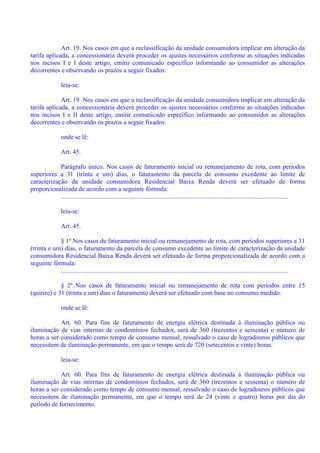Art. 19. Nos casos em que a reclassificação da unidade consumidora implicar em alteração da
tarifa aplicada, a concessionária deverá proceder os ajustes necessários conforme as situações indicadas
nos incisos I e I deste artigo, emitir comunicado específico informando ao consumidor as alterações
decorrentes e observando os prazos a seguir fixados:
leia-se:
Art. 19. Nos casos em que a reclassificação da unidade consumidora implicar em alteração da
tarifa aplicada, a concessionária deverá proceder os ajustes necessários conforme as situações indicadas
nos incisos I e II deste artigo, emitir comunicado específico informando ao consumidor as alterações
decorrentes e observando os prazos a seguir fixados:
onde se lê:
Art. 45.
Parágrafo único. Nos casos de faturamento inicial ou remanejamento de rota, com períodos
superiores a 31 (trinta e um) dias, o faturamento da parcela de consumo excedente ao limite de
caracterização da unidade consumidora Residencial Baixa Renda deverá ser efetuado de forma
proporcionalizada de acordo com a seguinte fórmula:
.............................................................................................................................................
leia-se:
Art. 45.
§ 1º Nos casos de faturamento inicial ou remanejamento de rota, com períodos superiores a 31
(trinta e um) dias, o faturamento da parcela de consumo excedente ao limite de caracterização da unidade
consumidora Residencial Baixa Renda deverá ser efetuado de forma proporcionalizada de acordo com a
seguinte fórmula:
.............................................................................................................................................
§ 2º Nos casos de faturamento inicial ou remanejamento de rota com períodos entre 15
(quinze) e 31 (trinta e um) dias o faturamento deverá ser efetuado com base no consumo medido.
onde se lê:
Art. 60. Para fins de faturamento de energia elétrica destinada à iluminação pública ou
iluminação de vias internas de condomínios fechados, será de 360 (trezentos e sessenta) o número de
horas a ser considerado como tempo de consumo mensal, ressalvado o caso de logradouros públicos que
necessitem de iluminação permanente, em que o tempo será de 720 (setecentos e vinte) horas.
leia-se:
Art. 60. Para fins de faturamento de energia elétrica destinada à iluminação pública ou
iluminação de vias internas de condomínios fechados, será de 360 (trezentos e sessenta) o número de
horas a ser considerado como tempo de consumo mensal, ressalvado o caso de logradouros públicos que
necessitem de iluminação permanente, em que o tempo será de 24 (vinte e quatro) horas por dia do
período de fornecimento.
 