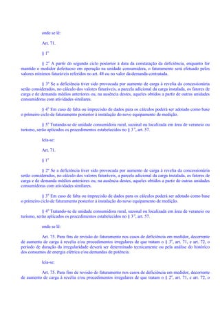 onde se lê:
Art. 71.
§ 1o
§ 2o
A partir do segundo ciclo posterior à data da constatação da deficiência, enquanto for
mantido o medidor defeituoso em operação na unidade consumidora, o faturamento será efetuado pelos
valores mínimos faturáveis referidos no art. 48 ou no valor da demanda contratada.
§ 3º Se a deficiência tiver sido provocada por aumento de carga à revelia da concessionária
serão considerados, no cálculo dos valores faturáveis, a parcela adicional da carga instalada, os fatores de
carga e de demanda médios anteriores ou, na ausência destes, aqueles obtidos a partir de outras unidades
consumidoras com atividades similares.
§ 4o
Em caso de falta ou imprecisão de dados para os cálculos poderá ser adotado como base
o primeiro ciclo de faturamento posterior à instalação do novo equipamento de medição.
§ 5o
Tratando-se de unidade consumidora rural, sazonal ou localizada em área de veraneio ou
turismo, serão aplicados os procedimentos estabelecidos no § 3 o
, art. 57.
leia-se:
Art. 71.
§ 1o
§ 2º Se a deficiência tiver sido provocada por aumento de carga à revelia da concessionária
serão considerados, no cálculo dos valores faturáveis, a parcela adicional da carga instalada, os fatores de
carga e de demanda médios anteriores ou, na ausência destes, aqueles obtidos a partir de outras unidades
consumidoras com atividades similares.
§ 3o
Em caso de falta ou imprecisão de dados para os cálculos poderá ser adotado como base
o primeiro ciclo de faturamento posterior à instalação do novo equipamento de medição.
§ 4o
Tratando-se de unidade consumidora rural, sazonal ou localizada em área de veraneio ou
turismo, serão aplicados os procedimentos estabelecidos no § 3 o
, art. 57.
onde se lê:
Art. 75. Para fins de revisão do faturamento nos casos de deficiência em medidor, decorrente
de aumento de carga à revelia e/ou procedimentos irregulares de que tratam o § 3o
, art. 71, e art. 72, o
período de duração da irregularidade deverá ser determinado tecnicamente ou pela análise do histórico
dos consumos de energia elétrica e/ou demandas de potência.
leia-se:
Art. 75. Para fins de revisão do faturamento nos casos de deficiência em medidor, decorrente
de aumento de carga à revelia e/ou procedimentos irregulares de que tratam o § 2o
, art. 71, e art. 72, o
 