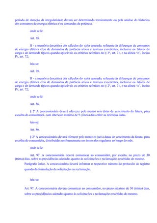 período de duração da irregularidade deverá ser determinado tecnicamente ou pela análise do histórico
dos consumos de energia elétrica e/ou demandas de potência.
onde se lê:
Art. 78.
II - a memória descritiva dos cálculos do valor apurado, referente às diferenças de consumos
de energia elétrica e/ou de demandas de potência ativas e reativas excedentes, inclusive os fatores de
carga e de demanda típicos quando aplicáveis os critérios referidos no § 3º, art. 71, e na alínea “c”, inciso
IV, art. 72;
leia-se:
Art. 78.
II - a memória descritiva dos cálculos do valor apurado, referente às diferenças de consumos
de energia elétrica e/ou de demandas de potência ativas e reativas excedentes, inclusive os fatores de
carga e de demanda típicos quando aplicáveis os critérios referidos no § 2º, art. 71, e na alínea “c”, inciso
IV, art. 72;
onde se lê:
Art. 86.
§ 2º A concessionária deverá oferecer pelo menos seis datas de vencimento da fatura, para
escolha do consumidor, com intervalo mínimo de 5 (cinco) dias entre as referidas datas.
leia-se:
Art. 86.
§ 2º A concessionária deverá oferecer pelo menos 6 (seis) datas de vencimento da fatura, para
escolha do consumidor, distribuídas uniformemente em intervalos regulares ao longo do mês.
onde se lê:
Art. 97. A concessionária deverá comunicar ao consumidor, por escrito, no prazo de 30
(trinta) dias, sobre as providências adotadas quanto às solicitações e reclamações recebidas do mesmo.
Parágrafo único. A concessionária deverá informar o respectivo número do protocolo de registro
quando da formulação da solicitação ou reclamação.
leia-se:
Art. 97. A concessionária deverá comunicar ao consumidor, no prazo máximo de 30 (trinta) dias,
sobre as providências adotadas quanto às solicitações e reclamações recebidas do mesmo.
 