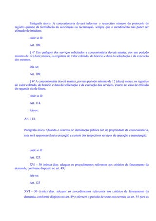 Parágrafo único. A concessionária deverá informar o respectivo número do protocolo de
registro quando da formulação da solicitação ou reclamação, sempre que o atendimento não puder ser
efetuado de imediato.
onde se lê:
Art. 109.
§ 6º Em qualquer dos serviços solicitados a concessionária deverá manter, por um período
mínimo de 12 (doze) meses, os registros do valor cobrado, do horário e data da solicitação e da execução
dos mesmos.
leia-se:
Art. 109.
§ 6º A concessionária deverá manter, por um período mínimo de 12 (doze) meses, os registros
do valor cobrado, do horário e data da solicitação e da execução dos serviços, exceto no caso de emissão
de segunda via de fatura.
onde se lê:
Art. 114.
leia-se:
Art. 114.
Parágrafo único. Quando o sistema de iluminação pública for de propriedade da concessionária,
esta será responsável pela execução e custeio dos respectivos serviços de operação e manutenção.
onde se lê:
Art. 123.
XVI - 30 (trinta) dias: adequar os procedimentos referentes aos critérios de faturamento da
demanda, conforme disposto no art. 49;
leia-se:
Art. 123
XVI - 30 (trinta) dias: adequar os procedimentos referentes aos critérios de faturamento da
demanda, conforme disposto no art. 49 e oferecer o período de testes nos termos do art. 55 para as
 