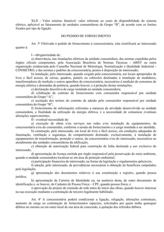 XLII - Valor mínimo faturável: valor referente ao custo de disponibilidade do sistema
elétrico, aplicável ao faturamento de unidades consumidoras do Grupo “B”, de acordo com os limites
fixados por tipo de ligação.
DO PEDIDO DE FORNECIMENTO
Art. 3º Efetivado o pedido de fornecimento à concessionária, esta cientificará ao interessado
quanto à:
I - obrigatoriedade de:
a) observância, nas instalações elétricas da unidade consumidora, das normas expedidas pelos
órgãos oficiais competentes, pela Associação Brasileira de Normas Técnicas - ABNT ou outra
organização credenciada pelo Conselho Nacional de Metrologia, Normalização e Qualidade Industrial -
CONMETRO, e das normas e padrões da concessionária, postos à disposição do interessado;
b) instalação, pelo interessado, quando exigido pela concessionária, em locais apropriados de
livre e fácil acesso, de caixas, quadros, painéis ou cubículos destinados à instalação de medidores,
transformadores de medição e outros aparelhos da concessionária, necessários à medição de consumos de
energia elétrica e demandas de potência, quando houver, e à proteção destas instalações;
c) declaração descritiva da carga instalada na unidade consumidora;
d) celebração de contrato de fornecimento com consumidor responsável por unidade
consumidora do Grupo “A”;
e) aceitação dos termos do contrato de adesão pelo consumidor responsável por unidade
consumidora do Grupo “B”;
f) fornecimento de informações referentes a natureza da atividade desenvolvida na unidade
consumidora, a finalidade da utilização da energia elétrica, e a necessidade de comunicar eventuais
alterações supervenientes.
II - eventual necessidade de:
a) execução de obras e/ou serviços nas redes e/ou instalação de equipamentos, da
concessionária e/ou do consumidor, conforme a tensão de fornecimento e a carga instalada a ser atendida;
b) construção, pelo interessado, em local de livre e fácil acesso, em condições adequadas de
iluminação, ventilação e segurança, de compartimento destinado, exclusivamente, à instalação de
equipamentos de transformação, proteção e outros, da concessionária e/ou do interessado, necessários ao
atendimento das unidades consumidoras da edificação;
c) obtenção de autorização federal para construção de linha destinada a uso exclusivo do
interessado;
d) apresentação de licença emitida por órgão responsável pela preservação do meio ambiente,
quando a unidade consumidora localizar-se em área de proteção ambiental;
e) participação financeira do interessado, na forma da legislação e regulamentos aplicáveis;
f) adoção, pelo interessado, de providências necessárias à obtenção de benefícios estipulados
pela legislação;
g) apresentação dos documentos relativos à sua constituição e registro, quando pessoa
jurídica;
h) apresentação da Carteira de Identidade ou, na ausência desta, de outro documento de
identificação e, se houver, do Cadastro de Pessoa Física – CPF, quando pessoa física; e
i) aprovação do projeto de extensão de rede antes do início das obras, quando houver interesse
na sua execução mediante a contratação de terceiro legalmente habilitado.
Art. 4º A concessionária poderá condicionar a ligação, religação, alterações contratuais,
aumento de carga ou contratação de fornecimentos especiais, solicitados por quem tenha quaisquer
débitos no mesmo ou em outro local de sua área de concessão, à quitação dos referidos débitos.
 