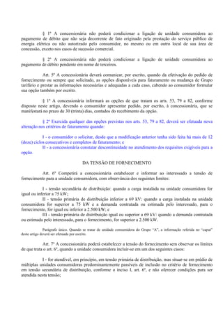 § 1º A concessionária não poderá condicionar a ligação de unidade consumidora ao
pagamento de débito que não seja decorrente de fato originado pela prestação do serviço público de
energia elétrica ou não autorizado pelo consumidor, no mesmo ou em outro local de sua área de
concessão, exceto nos casos de sucessão comercial.
§ 2º A concessionária não poderá condicionar a ligação de unidade consumidora ao
pagamento de débito pendente em nome de terceiros.
Art. 5º A concessionária deverá comunicar, por escrito, quando da efetivação do pedido de
fornecimento ou sempre que solicitado, as opções disponíveis para faturamento ou mudança de Grupo
tarifário e prestar as informações necessárias e adequadas a cada caso, cabendo ao consumidor formular
sua opção também por escrito.
§ 1º A concessionária informará as opções de que tratam os arts. 53, 79 a 82, conforme
disposto neste artigo, devendo o consumidor apresentar pedido, por escrito, à concessionária, que se
manifestará no prazo de 30 (trinta) dias, contados do recebimento da opção.
§ 2º Exercida qualquer das opções previstas nos arts. 53, 79 a 82, deverá ser efetuada nova
alteração nos critérios de faturamento quando:
I - o consumidor o solicitar, desde que a modificação anterior tenha sido feita há mais de 12
(doze) ciclos consecutivos e completos de faturamento; e
II - a concessionária constatar descontinuidade no atendimento dos requisitos exigíveis para a
opção.
DA TENSÃO DE FORNECIMENTO
Art. 6º Competirá a concessionária estabelecer e informar ao interessado a tensão de
fornecimento para a unidade consumidora, com observância dos seguintes limites:
I - tensão secundária de distribuição: quando a carga instalada na unidade consumidora for
igual ou inferior a 75 kW;
II - tensão primária de distribuição inferior a 69 kV: quando a carga instalada na unidade
consumidora for superior a 75 kW e a demanda contratada ou estimada pelo interessado, para o
fornecimento, for igual ou inferior a 2.500 kW; e
III - tensão primária de distribuição igual ou superior a 69 kV: quando a demanda contratada
ou estimada pelo interessado, para o fornecimento, for superior a 2.500 kW.
Parágrafo único. Quando se tratar de unidade consumidora do Grupo “A”, a informação referida no “caput”
deste artigo deverá ser efetuada por escrito.
Art. 7º A concessionária poderá estabelecer a tensão do fornecimento sem observar os limites
de que trata o art. 6º, quando a unidade consumidora incluir-se em um dos seguintes casos:
I - for atendível, em princípio, em tensão primária de distribuição, mas situar-se em prédio de
múltiplas unidades consumidoras predominantemente passíveis de inclusão no critério de fornecimento
em tensão secundária de distribuição, conforme o inciso I, art. 6º, e não oferecer condições para ser
atendida nesta tensão;
 