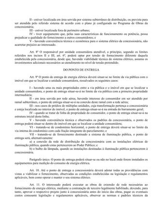 II - estiver localizada em área servida por sistema subterrâneo de distribuição, ou prevista para
ser atendida pelo referido sistema de acordo com o plano já configurado no Programa de Obras da
concessionária;
III - estiver localizada fora de perímetro urbano;
IV - tiver equipamento que, pelas suas características de funcionamento ou potência, possa
prejudicar a qualidade do fornecimento a outros consumidores; e
V - havendo conveniência técnica e econômica para o sistema elétrico da concessionária, não
acarretar prejuízo ao interessado.
Art. 8º O responsável por unidade consumidora atendível, a princípio, segundo os limites
referidos nos incisos II e III, art. 6º, poderá optar por tensão de fornecimento diferente daquela
estabelecida pela concessionária, desde que, havendo viabilidade técnica do sistema elétrico, assuma os
investimentos adicionais necessários ao atendimento no nível de tensão pretendido.
DO PONTO DE ENTREGA
Art. 9º O ponto de entrega de energia elétrica deverá situar-se no limite da via pública com o
imóvel em que se localizar a unidade consumidora, ressalvados os seguintes casos:
I - havendo uma ou mais propriedades entre a via pública e o imóvel em que se localizar a
unidade consumidora, o ponto de entrega situar-se-á no limite da via pública com a primeira propriedade
intermediária;
II - em área servida por rede aérea, havendo interesse do consumidor em ser atendido por
ramal subterrâneo, o ponto de entrega situar-se-á na conexão deste ramal com a rede aérea;
III - nos casos de prédios de múltiplas unidades, cuja transformação pertença a concessionária
e esteja localizada no interior do imóvel, o ponto de entrega situar-se-á na entrada do barramento geral;
IV - quando se tratar de linha de propriedade do consumidor, o ponto de entrega situar-se-á na
estrutura inicial desta linha;
V - havendo conveniência técnica e observados os padrões da concessionária, o ponto de
entrega poderá situar-se dentro do imóvel em que se localizar a unidade consumidora;
VI - tratando-se de condomínio horizontal, o ponto de entrega deverá situar-se no limite da
via interna do condomínio com cada fração integrante do parcelamento; e
VII - tratando-se de fornecimento destinado a sistema de iluminação pública, o ponto de
entrega será, alternativamente:
a) a conexão da rede de distribuição da concessionária com as instalações elétricas de
iluminação pública, quando estas pertencerem ao Poder Público; e
b) o bulbo da lâmpada, quando as instalações destinadas à iluminação pública pertencerem à
concessionária.
Parágrafo único. O ponto de entrega poderá situar-se ou não no local onde forem instalados os
equipamentos para medição do consumo de energia elétrica.
Art. 10. Até o ponto de entrega a concessionária deverá adotar todas as providências com
vistas a viabilizar o fornecimento, observadas as condições estabelecidas na legislação e regulamentos
aplicáveis, bem como operar e manter o seu sistema elétrico.
Art. 11. O interessado poderá executar as obras de extensão de rede necessárias ao
fornecimento de energia elétrica, mediante a contratação de terceiro legalmente habilitado, devendo, para
tanto, aprovar o respectivo projeto junto à concessionária antes do início das obras, pagar os eventuais
custos consoante legislação e regulamentos aplicáveis, observar as normas e padrões técnicos da
 