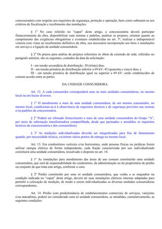 concessionária com respeito aos requisitos de segurança, proteção e operação, bem como submeter-se aos
critérios de fiscalização e recebimento das instalações.
§ 1o
No caso referido no “caput” deste artigo, a concessionária deverá participar
financeiramente da obra, disponibilizar suas normas e padrões, analisar os projetos, orientar quanto ao
cumprimento das exigências obrigatórias e eventuais estabelecidas no art. 3º, realizar a indispensável
vistoria com vistas ao recebimento definitivo da obra, sua necessária incorporação aos bens e instalações
em serviço e a ligação da unidade consumidora.
§ 2o
Os prazos para análise de projetos referentes às obras de extensão de rede, referidos no
parágrafo anterior, são os seguintes, contados da data da solicitação:
I - em tensão secundária de distribuição: 30 (trinta) dias;
II - em tensão primária de distribuição inferior a 69 kV: 45 (quarenta e cinco) dias; e
III - em tensão primária de distribuição igual ou superior a 69 kV: serão estabelecidos de
comum acordo entre as partes.
DA UNIDADE CONSUMIDORA
Art. 12. A cada consumidor corresponderá uma ou mais unidades consumidoras, no mesmo
local ou em locais diversos.
§ 1o
O atendimento a mais de uma unidade consumidora, de um mesmo consumidor, no
mesmo local, condicionar-se-á à observância de requisitos técnicos e de segurança previstos nas normas
e/ou padrões da concessionária.
§ 2o
Poderá ser efetuado fornecimento a mais de uma unidade consumidora do Grupo “A”,
por meio de subestação transformadora compartilhada, desde que pactuados e atendidos os requisitos
técnicos da concessionária e dos consumidores.
§ 3º As medições individualizadas deverão ser integralizadas para fins de faturamento
quando, por necessidade técnica, existirem vários pontos de entrega no mesmo local.
Art. 13. Em condomínios verticais e/ou horizontais, onde pessoas físicas ou jurídicas forem
utilizar energia elétrica de forma independente, cada fração caracterizada por uso individualizado
constituirá uma unidade consumidora, ressalvado o disposto no art. 14.
§ 1º As instalações para atendimento das áreas de uso comum constituirão uma unidade
consumidora, que será de responsabilidade do condomínio, da administração ou do proprietário do prédio
ou conjunto de que trata este artigo, conforme o caso.
§ 2º Prédio constituído por uma só unidade consumidora, que venha a se enquadrar na
condição indicada no “caput” deste artigo, deverá ter suas instalações elétricas internas adaptadas para
permitir a colocação de medição, de modo a serem individualizadas as diversas unidades consumidoras
correspondentes.
Art. 14. Prédio com predominância de estabelecimentos comerciais de serviços, varejistas
e/ou atacadistas, poderá ser considerado uma só unidade consumidora, se atendidas, cumulativamente, as
seguintes condições:
 