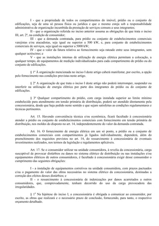 I - que a propriedade de todos os compartimentos do imóvel, prédio ou o conjunto de
edificações, seja de uma só pessoa física ou jurídica e que o mesmo esteja sob a responsabilidade
administrativa de organização incumbida da prestação de serviços comuns a seus integrantes;
II - que a organização referida no inciso anterior assuma as obrigações de que trata o inciso
III, art. 2º, na condição de consumidor;
III - que a demanda contratada, para prédio ou conjunto de estabelecimentos comerciais
varejistas e/ou atacadistas, seja igual ou superior a 500 kW, e, para conjunto de estabelecimentos
comerciais de serviços, seja igual ou superior a 5000 kW;
IV - que o valor da fatura relativa ao fornecimento seja rateado entre seus integrantes, sem
qualquer acréscimo; e
V - que as instalações internas de utilização de energia elétrica permitam a colocação, a
qualquer tempo, de equipamentos de medição individualizados para cada compartimento do prédio ou do
conjunto de edificações.
§ 1º À organização mencionada no inciso I deste artigo caberá manifestar, por escrito, a opção
pelo fornecimento nas condições previstas neste artigo.
§ 2º A organização de que trata o inciso I deste artigo não poderá interromper, suspender ou
interferir na utilização de energia elétrica por parte dos integrantes do prédio ou do conjunto de
edificações.
§ 3º Qualquer compartimento do prédio, com carga instalada superior ao limite mínimo
estabelecido para atendimento em tensão primária de distribuição, poderá ser atendido diretamente pela
concessionária, desde que haja pedido neste sentido e que sejam satisfeitas as condições regulamentares e
técnicas pertinentes.
Art. 15. Havendo conveniência técnica e/ou econômica, ficará facultado à concessionária
atender a prédio ou conjunto de estabelecimentos comerciais com fornecimento em tensão primária de
distribuição, nos moldes do disposto no art. 14, independentemente do valor da demanda contratada.
Art. 16. O fornecimento de energia elétrica em um só ponto, a prédio ou a conjunto de
estabelecimentos comerciais com compartimentos já ligados individualmente, dependerá, além do
preenchimento dos requisitos previstos no art. 14, do ressarcimento à concessionária de eventuais
investimentos realizados, nos termos da legislação e regulamentos aplicáveis.
Art. 17. Se o consumidor utilizar na unidade consumidora, à revelia da concessionária, carga
susceptível de provocar distúrbios ou danos no sistema elétrico de distribuição ou nas instalações e/ou
equipamentos elétricos de outros consumidores, é facultado à concessionária exigir desse consumidor o
cumprimento das seguintes obrigações:
I - a instalação de equipamentos corretivos na unidade consumidora, com prazos pactuados
e/ou o pagamento do valor das obras necessárias no sistema elétrico da concessionária, destinadas a
correção dos efeitos desses distúrbios; e
II - o ressarcimento à concessionária de indenizações por danos acarretados a outros
consumidores, que, comprovadamente, tenham decorrido do uso da carga provocadora das
irregularidades.
§ 1o
Na hipótese do inciso I, a concessionária é obrigada a comunicar ao consumidor, por
escrito, as obras que realizará e o necessário prazo de conclusão, fornecendo, para tanto, o respectivo
orçamento detalhado.
 