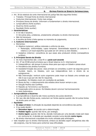 DDII RR EE II TT OO IINN TT EE RR NN AA CC II OO NN AA LL –– 11°° BBII MM EE SS TT RR EE –– PPRR OO FF .. RRUU II DDÉÉ CC II OO MMAA RR TT II NN SS
D A N I E L L E T O S T E – 5 A N – 2 0 1 0
W W W . D A N I T O S T E . C O M 11
6. OUTRAS FONTES DE DIREITO INTERNACIONAL
 Art. 38 do estatuto da corte internacional de justiça fala das seguintes fontes:
 Tratados: Principal fonte de direito internacional
 Costumes Internacionais: Fonte mais antiga.
 Princípios Gerais de direito: Informam e fundamentam o direito internacional.
 Jurisprudência (fonte auxiliar)
 Doutrina (fonte auxiliar)
 Equidade (fonte auxiliar)
 Características:
 O rol não é taxativo.
 Há outros atos, unilaterais, amplamente utilizados no direito internacional.
 Não há hierarquia.
 A escolha da fonte é feita apenas no momento do julgamento.
 1. Costume Internacional:
 Elementos:
 Objetivo (externo): prática reiterada e uniforme de atos.
 Reiteração; Uniformidade; Lapso temporal; Generalidade espacial (o costume é
relativo a um local específico que pode ser em vários ou dois Estado).
 Subjetivo (interno): consciência de que esses atos produzem direito (conseqüência
jurídica).
 2. Princípios Gerais de Direito
 Os mais importantes são: a boa-fé e o pacta sunt sevanda
 Art. 4º da CF/88 prevê princípios que o Brasil observa no D. Internacional:
 Independência: até porque é preciso disso para que seja um Estado e possa atuar.
 Prevalência dos direitos humanos.
 Autodeterminação dos povos: esse princípio se consolidou a partir da segunda guerra
mundial. Assim, os Estados, com sua independência tem o direito de se
autogovernar.
 Não Intervenção: nenhum outro organismo pode impor ao Estado uma vontade que
não é sua e que por ele não foi requerida.
 Igualdade: Os Estados vivem em condições de paridade.
 Busca da Paz: o relacionamento dos estados deve buscar sempre a paz.
 Solução Pacífica dos Conflitos
 Repúdio ao Terrorismo e ao Racismo
 Cooperação entre os povos: Os Estados devem conviver harmoniosamente
 Asilo Diplomático.
 Jurisprudência e Doutrina:
 A jurisprudência e doutrina são meios auxiliares dos juízes decidirem.
 Por isso não são fontes puras, costumam ser fontes apenas quando não há outras fontes
de direito para um fato.
 Equidade:
 Ex aequo et bono: A utilização da equidade depende da concordância das partes.
 O juz pode decidir:
 Secundum legem: de acordo com a determinação.
 Prateter legem: quando não há lei, por analogia.
 Contra legem: quando não há lei, decisão motivada por uma decisão criada sem base
em nenhuma lei. A decisão por equidade consiste numa decisão contra legem.
 No direito internacional a equidade era muito utilizada pela arbitragem.
 Vale ressaltar que no direito internacional, embora as decisões sejam obrigatórias elas não
são exigíveis, mas há meios para contornar essa dificuldade.
 