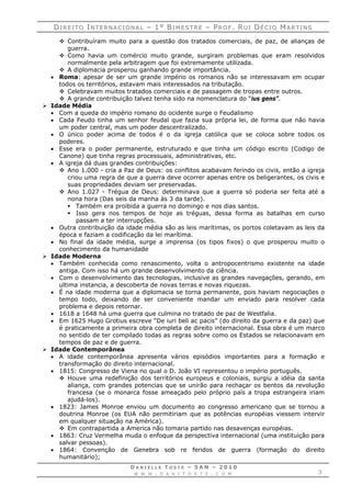 DDII RR EE II TT OO IINN TT EE RR NN AA CC II OO NN AA LL –– 11°° BBII MM EE SS TT RR EE –– PPRR OO FF .. RRUU II DDÉÉ CC II OO MMAA RR TT II NN SS
D A N I E L L E T O S T E – 5 A N – 2 0 1 0
W W W . D A N I T O S T E . C O M 3
 Contribuíram muito para a questão dos tratados comerciais, de paz, de alianças de
guerra.
 Como havia um comércio muito grande, surgiram problemas que eram resolvidos
normalmente pela arbitragem que foi extremamente utilizada.
 A diplomacia prosperou ganhando grande importância.
 Roma: apesar de ser um grande império os romanos não se interessavam em ocupar
todos os territórios, estavam mais interessados na tributação.
 Celebravam muitos tratados comerciais e de passagem de tropas entre outros.
 A grande contribuição talvez tenha sido na nomenclatura do “ius gens”.
 Idade Média
 Com a queda do império romano do ocidente surge o Feudalismo
 Cada Feudo tinha um senhor feudal que fazia sua própria lei, de forma que não havia
um poder central, mas um poder descentralizado.
 O único poder acima de todos é o da igreja católica que se coloca sobre todos os
poderes.
 Esse era o poder permanente, estruturado e que tinha um código escrito (Codigo de
Canone) que tinha regras processuais, administrativas, etc.
 A igreja dá duas grandes contribuições:
 Ano 1.000 - cria a Paz de Deus: os conflitos acabavam ferindo os civis, então a igreja
criou uma regra de que a guerra deve ocorrer apenas entre os beligerantes, os civis e
suas propriedades deviam ser preservadas.
 Ano 1.027 - Trégua de Deus: determinava que a guerra só poderia ser feita até a
nona hora (Das seis da manha às 3 da tarde).
 Também era proibida a guerra no domingo e nos dias santos.
 Isso gera nos tempos de hoje as tréguas, dessa forma as batalhas em curso
passam a ter interrupções.
 Outra contribuição da idade média são as leis marítimas, os portos coletavam as leis da
época e faziam a codificação da lei marítima.
 No final da idade média, surge a imprensa (os tipos fixos) o que prosperou muito o
conhecimento da humanidade
 Idade Moderna
 Também conhecida como renascimento, volta o antropocentrismo existente na idade
antiga. Com isso há um grande desenvolvimento da ciência.
 Com o desenvolvimento das tecnologias, inclusive as grandes navegações, gerando, em
ultima instancia, a descoberta de novas terras e novas riquezas.
 É na idade moderna que a diplomacia se torna permanente, pois haviam negociações o
tempo todo, deixando de ser conveniente mandar um enviado para resolver cada
problema e depois retornar.
 1618 a 1648 há uma guerra que culmina no tratado de paz de Westfalia.
 Em 1625 Hugo Grotius escreve “De iuri beli ac pacis” (do direito da guerra e da paz) que
é praticamente a primeira obra completa de direito internacional. Essa obra é um marco
no sentido de ter compilado todas as regras sobre como os Estados se relacionavam em
tempos de paz e de guerra.
 Idade Contemporânea
 A idade contemporânea apresenta vários episódios importantes para a formação e
transformação do direito internacional.
 1815: Congresso de Viena no qual o D. João VI representou o império português.
 Houve uma redefinição dos territórios europeus e coloniais, surgiu a idéia da santa
aliança, com grandes potencias que se unirão para rechaçar os bentos da revolução
francesa (se o monarca fosse ameaçado pelo próprio país a tropa estrangeira iriam
ajudá-los).
 1823: James Monroe enviou um documento ao congresso americano que se tornou a
doutrina Monroe (os EUA não permitiriam que as potências européias viessem intervir
em qualquer situação na América).
 Em contrapartida a America não tomaria partido nas desavenças européias.
 1863: Cruz Vermelha muda o enfoque da perspectiva internacional (uma instituição para
salvar pessoas).
 1864: Convenção de Genebra sob re feridos de guerra (formação do direito
humanitário);
 