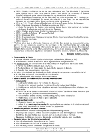 DDII RR EE II TT OO IINN TT EE RR NN AA CC II OO NN AA LL –– 11°° BBII MM EE SS TT RR EE –– PPRR OO FF .. RRUU II DDÉÉ CC II OO MMAA RR TT II NN SS
D A N I E L L E T O S T E – 5 A N – 2 0 1 0
W W W . D A N I T O S T E . C O M 4
 1899: Primeira conferencia de paz de Haia, convocada pelo Czar Alexandre II da Russia
para discutir regras para uma grande guerra que estava se formando (I Guerra
Mundial). Criou-se nesse momento uma corte permanente de arbitragem.
 1907: Segunda conferencia de paz de Haia, reafirma o que aconteceu na 1ª conferencia,
guia o tribunal internacional de presas para discutir o que fazer com as mercadorias
tomadas por um navio militar de um navio mercante estrangeiro.
 1914 a 1918: Primeira Guerra Mundial que culmina no Tratado de Paz de Versales.
 1920: Criação da Sociedade de Nações (protótipo da ONU).
 Corte Permanente de Justiça Internacional (atual Corte Internacional de Justiça:
destinado à solução de controvérsias entre Estados.
 1923: Criada a academia de direito internacional em Haia.
 1939: Invasão da Polônia – 2ª guerra Mundial
 1945: Criação da ONU
 1948: Organização dos Estados Americanos. Direito Internacional dos Direitos Humanos.
 1949: Bombas Atômicas.
 1957: Sputnik
 “Pode-se dizer que a afirmação histórica do direito das gentes e, conseqüentemente,
aprova de sua existência, decorreu da convicção e do reconhecimento por parte dos
Estados-membros da sociedade internacional de que os preceitos do Direito Internacional
obrigam tanto interna como internacionalmente, devendo os Estados, de boa-fé, respeitar
(e exigir que se respeite) aquilo que contratam no cenário exterior.” (Valério O. Mazzuoli)
3. DIREITO INTERNACIONAL
 Fundamento X Fonte:
 Fonte é de onde provem o próprio direito (lei, regulamento, sentença, etc).
 Fundamento: onde a lei encontra a sua legitimidade e obrigatoriedade
 No direito interno, os subordinados à lei não participam do processo de criação da lei
 A norma fica distante daquele que a cumpre.
 O fundamento da lei, nesse caso, é a autoridade, o poder do Estado.
 A Relação é de subordinação, é vertical.
 No plano internacional, os destinatários da lei não estão nem acima e nem abaixo da lei:
 A relação é horizontal, uma relação de coordenação.
 Não existe poder, não há nada acima dos Estados.
 Teorias sobre o Fundamento do direito internacional:
 Voluntarista:
 A obrigatoriedade reside na vontade dos Estados;
 Fundamento: vontade coletiva (ou consentimento mutuo) dos Estados.
 Problema: se o direito fosse calcado na vontade, haveria lacunas, altos e baixos, etc.
 Objetivista:
 Acima da lei de direito internacional há outro conjunto de normas mais abstratas que
seria a super lei (norma fundamental hipotética).
 Fundamento: direito natural; normativisto jurídico; teoria sociológica.
 Problema: a teoria ainda fica no plano abstrato
 Pacta sunt servanda:
 Os pactos devem ser cumpridos.
 A boa fé e o pacta sunt servanda são os princípios que pautam o direito internacional
para suprir essa ausência de um “poder” ou autoridade.
 Semelhanças com o direito interno:
 Enfrentamento Jurídico: Ambos possuem ordenamentos jurídicos.
 Imposição de Sanções: Ambos possuem sanções em caso de infração das normas.
 Existência de Atos Ilícitos: que ocorrem com a desobediência às normas.
 Igualdade Jurídica: os membros da relação jurídica são tratados com igualdade.
 Características de Direito Internacional
 Não há subordinação dos sujeitos a um Estado:
 Não há norma constitucional acima das demais:
 Não há atos jurídicos unilaterais obrigatórios a todos:
 