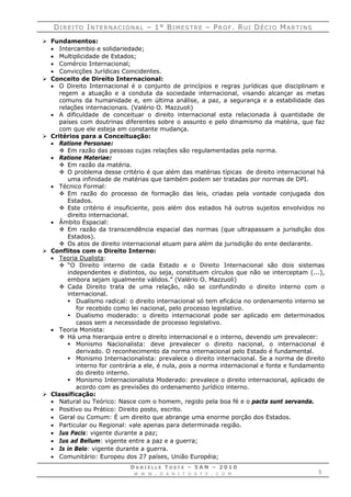 DDII RR EE II TT OO IINN TT EE RR NN AA CC II OO NN AA LL –– 11°° BBII MM EE SS TT RR EE –– PPRR OO FF .. RRUU II DDÉÉ CC II OO MMAA RR TT II NN SS
D A N I E L L E T O S T E – 5 A N – 2 0 1 0
W W W . D A N I T O S T E . C O M 5
 Fundamentos:
 Intercambio e solidariedade;
 Multiplicidade de Estados;
 Comércio Internacional;
 Convicções Jurídicas Coincidentes.
 Conceito de Direito Internacional:
 O Direito Internacional é o conjunto de princípios e regras jurídicas que disciplinam e
regem a atuação e a conduta da sociedade internacional, visando alcançar as metas
comuns da humanidade e, em última análise, a paz, a segurança e a estabilidade das
relações internacionais. (Valério O. Mazzuoli)
 A dificuldade de conceituar o direito internacional esta relacionada à quantidade de
países com doutrinas diferentes sobre o assunto e pelo dinamismo da matéria, que faz
com que ele esteja em constante mudança.
 Critérios para a Conceituação:
 Ratione Personae:
 Em razão das pessoas cujas relações são regulamentadas pela norma.
 Ratione Materiae:
 Em razão da matéria.
 O problema desse critério é que além das matérias típicas de direito internacional há
uma infinidade de matérias que também podem ser tratadas por normas de DPI.
 Técnico Formal:
 Em razão do processo de formação das leis, criadas pela vontade conjugada dos
Estados.
 Este critério é insuficiente, pois além dos estados há outros sujeitos envolvidos no
direito internacional.
 Âmbito Espacial:
 Em razão da transcendência espacial das normas (que ultrapassam a jurisdição dos
Estados).
 Os atos de direito internacional atuam para além da jurisdição do ente declarante.
 Conflitos com o Direito Interno:
 Teoria Dualista:
 “O Direito interno de cada Estado e o Direito Internacional são dois sistemas
independentes e distintos, ou seja, constituem círculos que não se interceptam (...),
embora sejam igualmente válidos.” (Valério O. Mazzuoli)
 Cada Direito trata de uma relação, não se confundindo o direito interno com o
internacional.
 Dualismo radical: o direito internacional só tem eficácia no ordenamento interno se
for recebido como lei nacional, pelo processo legislativo.
 Dualismo moderado: o direito internacional pode ser aplicado em determinados
casos sem a necessidade de processo legislativo.
 Teoria Monista:
 Há uma hierarquia entre o direito internacional e o interno, devendo um prevalecer:
 Monismo Nacionalista: deve prevalecer o direito nacional, o internacional é
derivado. O reconhecimento da norma internacional pelo Estado é fundamental.
 Monismo Internacionalista: prevalece o direito internacional. Se a norma de direito
interno for contrária a ele, é nula, pois a norma internacional e fonte e fundamento
do direito interno.
 Monismo Internacionalista Moderado: prevalece o direito internacional, aplicado de
acordo com as previsões do ordenamento jurídico interno.
 Classificação:
 Natural ou Teórico: Nasce com o homem, regido pela boa fé e o pacta sunt servanda.
 Positivo ou Prático: Direito posto, escrito.
 Geral ou Comum: É um direito que abrange uma enorme porção dos Estados.
 Particular ou Regional: vale apenas para determinada região.
 Ius Pacis: vigente durante a paz;
 Ius ad Bellum: vigente entre a paz e a guerra;
 Is in Belo: vigente durante a guerra.
 Comunitário: Europeu dos 27 países, União Européia;
 