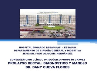 HOSPITAL EDGARDO REBAGLIATI – ESSALUD
DEPARTAMENTO DE CIRUGÍA GENERAL Y DIGESTIVA
JEFE: DR. IVÁN VOJVODIC HERNÁNDEZ

CONVERSATORIO CLÍNICO PATOLÓGICO POMPEYO CHAVEZ

PROLAPSO RECTAL: DIAGNOSTICO Y MANEJO
DR. DANY CUEVA FLORES

 