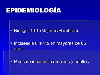 EPIDEMIOLOGÍA
 Riesgo: 10:1 (Mujeres/Hombres)

 Incidencia 0,4-1% en mayores de 65
años
 Picos de incidencia en niños y adultos

 