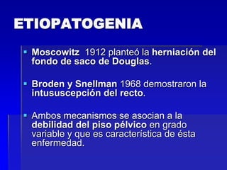 ETIOPATOGENIA
 Moscowitz 1912 planteó la herniación del
fondo de saco de Douglas.
 Broden y Snellman 1968 demostraron la
intususcepción del recto.
 Ambos mecanismos se asocian a la
debilidad del piso pélvico en grado
variable y que es característica de ésta
enfermedad.

 