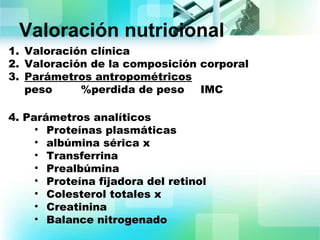 Valoración nutricional 
1. Valoración clínica 
2. Valoración de la composición corporal 
3. Parámetros antropométricos 
peso %perdida de peso IMC 
4. Parámetros analíticos 
• Proteínas plasmáticas 
• albúmina sérica x 
• Transferrina 
• Prealbúmina 
• Proteína fijadora del retinol 
• Colesterol totales x 
• Creatinina 
• Balance nitrogenado 
 
