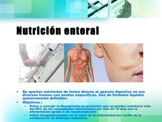 Nutrición enteral 
• Se aportan nutrientes de forma directa al aparato digestivo en sus 
diversos tramos con sondas específicas. Uso de fórmulas líquidas 
químicamente definidas. 
• Objetivos : 
– Evitar o corregir la desnutrición en pacientes que no pueden satisfacer más 
del 60% de las necesidades nutricionales por más de 10 días con la 
alimentacion (grado C de recomendación) 
– Influir terapéuticamente en el curso de la enfermedad por medio de la 
combinación de distintos nutrientes. 
 