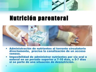 Nutrición parenteral 
• Administración de nutrientes al torrente circulatorio 
directamente, precisa la canalización de un acceso 
venoso. 
• Imposibilidad de administrar nutrientes por vía oral o 
enteral en un período superior a 7-10 días, o 5-7 días 
si se parte de una situación de desnutrición. 
. 
 