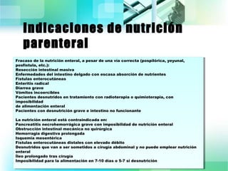 Indicaciones de nutrición 
parenteral 
Fracaso de la nutrición enteral, a pesar de una vía correcta (pospilórica, yeyunal, 
posfístula, etc.): 
Resección intestinal masiva 
Enfermedades del intestino delgado con escasa absorción de nutrientes 
Fístulas enterocutáneas 
Enteritis radical 
Diarrea grave 
Vómitos incoercibles 
Pacientes desnutridos en tratamiento con radioterapia o quimioterapia, con 
imposibilidad 
de alimentación enteral 
Pacientes con desnutrición grave e intestino no funcionante 
La nutrición enteral está contraindicada en: 
Pancreatitis necrohemorrágica grave con imposibilidad de nutrición enteral 
Obstrucción intestinal mecánica no quirúrgica 
Hemorragia digestiva prolongada 
Isquemia mesentérica 
Fístulas enterocutáneas distales con elevado débito 
Desnutridos que van a ser sometidos a cirugía abdominal y no puede emplear nutrición 
enteral 
Íleo prolongado tras cirugía 
Imposibilidad para la alimentación en 7-10 días o 5-7 si desnutrición 
Fracaso de la nutrición enteral, a pesar de una vía correcta (pospilórica, yeyunal, 
posfístula, etc.): 
Resección intestinal masiva 
Enfermedades del intestino delgado con escasa absorción de nutrientes 
Fístulas enterocutáneas 
Enteritis radical 
Diarrea grave 
Vómitos incoercibles 
Pacientes desnutridos en tratamiento con radioterapia o quimioterapia, con 
imposibilidad 
de alimentación enteral 
Pacientes con desnutrición grave e intestino no funcionante 
La nutrición enteral está contraindicada en: 
Pancreatitis necrohemorrágica grave con imposibilidad de nutrición enteral 
Obstrucción intestinal mecánica no quirúrgica 
Hemorragia digestiva prolongada 
Isquemia mesentérica 
Fístulas enterocutáneas distales con elevado débito 
Desnutridos que van a ser sometidos a cirugía abdominal y no puede emplear nutrición 
enteral 
Íleo prolongado tras cirugía 
Imposibilidad para la alimentación en 7-10 días o 5-7 si desnutrición 
 