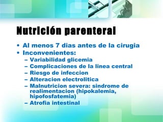 Nutrición parenteral 
• Al menos 7 dias antes de la cirugia 
• Inconvenientes: 
– Variabilidad glicemia 
– Complicaciones de la linea central 
– Riesgo de infeccion 
– Alteracion electrolitica 
– Malnutricion severa: sindrome de 
realimentacion (hipokalemia, 
hipofosfatemia) 
– Atrofia intestinal 
 
