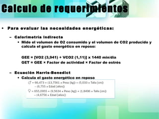 Calculo de requerimientos 
• Para evaluar las necesidades energéticas: 
– Calorimetría indirecta 
• Mide el volumen de O2 consumido y el volumen de CO2 producido y 
calcula el gasto energético en reposo: 
GEE = [VO2 (3,941) + VCO2 (1,11)] x 1440 min/dia 
GET = GEE × Factor de actividad × Factor de estrés 
– Ecuación Harris-Benedict 
• Calcula el gasto energético en reposo 
 