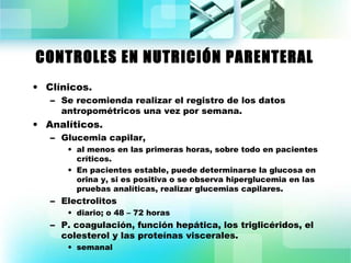 CONTROLES EN NUTRICIÓN PARENTERAL 
• Clínicos. 
– Se recomienda realizar el registro de los datos 
antropométricos una vez por semana. 
• Analíticos. 
– Glucemia capilar, 
• al menos en las primeras horas, sobre todo en pacientes 
críticos. 
• En pacientes estable, puede determinarse la glucosa en 
orina y, si es positiva o se observa hiperglucemia en las 
pruebas analíticas, realizar glucemias capilares. 
– Electrolitos 
• diario; o 48 – 72 horas 
– P. coagulación, función hepática, los triglicéridos, el 
colesterol y las proteínas viscerales. 
• semanal 
 