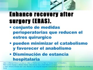Enhance recovery after 
surgery (ERAS). 
• conjunto de medidas 
perioperatorias que reducen el 
estres quirurgico 
• pueden minimizar el catabolismo 
y favorecer el anabolismo 
• Disminución de estancia 
hospitalaria 
Jesu´ s Manuel Mora´n Lo´pez a,*, Marı´a Piedra Leo´n b, Marı´a Teresa Garcı´a Unzueta c, 
Marı´a Ortiz Espejo c, Miriam Herna´ ndez Gonza´ lez a, Ruth Mora´n Lo´pez a 
y Jose´ Antonio Amado Sen˜ aris. Revisio´n de conjunto Soporte nutricional perioperatorio. c i r e s p . 2 0 1 4 ; 9 2 ( 6 ) : 3 7 9 – 
3 8 6 
 