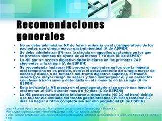 Recomendaciones 
generales 
• No se debe administrar NP de forma rutinaria en el postoperatorio de los 
pacientes con cirugía mayor gastrointestinal (A de ASPEN) 
• Se debe administrar SN tras la cirugía en aquellos pacientes en los que 
se prevean tiempos de ayuno de al menos 7-10 días (B de ASPEN) 
• La NE por un acceso digestivo debe iniciarse en las primeras 24 h 
siguientes a la cirugía (A de ESPEN) 
• Se recomienda instaurar NE precoz en pacientes en los que la ingesta 
oral temprana no es posible, como: el postoperatorio de cirugía mayor de 
cabeza y cuello o de tumores del tracto digestivo superior, el trauma 
severo (por mayor riesgo de sepsis y fallo multiorganico) y en pacientes 
con desnutrición severa detectada en el momento de la cirugía (A de 
ESPEN) 
• Esta indicada la NE precoz en el postoperatorio si se prevé una ingesta 
oral menor al 60% durante mas de 10 días (C de ESPEN) 
• La NE postoperatoria debe iniciarse a ritmo lento (10-20 ml hora) debido 
a la tolerancia limitada del tracto gastrointestinal. Pueden tardarse 5-7 
días en llegar a ritmo completo sin ser ello perjudicial (C de ESPEN) 
Jesu´ s Manuel Mora´n Lo´pez a,*, Marı´a Piedra Leo´n b, Marı´a Teresa Garcı´a Unzueta c, 
Marı´a Ortiz Espejo c, Miriam Herna´ ndez Gonza´ lez a, Ruth Mora´n Lo´pez a 
y Jose´ Antonio Amado Sen˜ aris. Revisio´n de conjunto Soporte nutricional perioperatorio. c i r e s p . 2 0 1 4 ; 9 2 ( 6 ) : 3 7 9 – 
3 8 6 
 