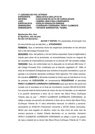 1º JUZGADO DE PAZ LETRADO
EXPEDIENTE : 06843-2018-0-3203-JP-FC-01
MATERIA : EJECUCION DE ACTA DE CONCILIACION
JUEZ : GABRIEL MAS PAOLA MARGARITA
ESPECIALISTA : ESPEJO GONZALES ENRIQUE
DEMANDADO : CURIÑAUPA CORONADO, PERCY CLEMENTE
DEMANDANTE : YNFANTE BARRIENTOS, YSABEL
Resolución Nro. Uno
El Agustino, seis de julio
De dos mil dieciocho.-
AUTOS Y VISTOS: Por presentada; Al principal: Con
los documentos que se adjuntan; y, ATENDIENDO:
PRIMERO: Que, la demanda reúne las exigencias contenidas en los artículos
424 y 425 del Código Procesal Civil;
SEGUNDO: Que, del petitorio y de los hechos expuestos, fluye la legitimidad e
interés para obrar de la accionante, no encontrándose incurso en ninguna de
las causales de improcedencia previstos en el artículo 427 del acotado código;
TERCERO: Que, de conformidad con lo dispuesto en el artículo 688 inciso 3°
del Código Procesal Civil, modificado por el Decreto Legislativo N° 1069, el
Acta de Conciliación Extrajudicial que contiene el acuerdo conciliatorio y que se
apareja a la presente demanda constituye título ejecutivo; Por estas razones:
Se resuelve ADMITIR la demanda incoada la misma que se tramitará en la vía
de proceso de EJECUCIÓN; en consecuencia REQUIÉRASE al ejecutado
PERCY CLEMENTE CURIÑAUPA CORONADO para que dentro del quinto día
cumpla con lo acordado en el Acta de Conciliación numero 093-2016-CCG/SL
con acuerdo total de fecha treinta de marzo de dos mil dieciséis, en lo referente
a la pensión alimenticia a favor de su menor hijo Steve Percy Curiñaupa
Ynfante esto es que “…PERCY CLEMENTE CURIÑAUPA CORONADO, se
obliga a otorga una pensión de alimentos a favor de su menor hijo Steve Percy
Curiñaupa Ynfante de 11 años alimenticia mensual, en efectivo y personal,
ascendente en S/350.00 (Trescientos cincuenta y 00/100 Soles) mensuales.
Monto que será pagado en efectivo, todos los días cinco de cada mes de
manera personal a Ysabel Ynfante Barrientos en su domicilio. Asimismo
PERCY CLEMENTE CURIÑAUPA CORONADO se obliga a cubrir los gastos
de ropa y calzado de su menor hijo Steve Percy Curiñaupa Ynfante de 11 años
 