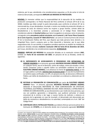 4
violencia, por lo que, atendiendo a las consideraciones expuestas y a fin de cortar el ciclo de
violencia denunciado, corresponde AMPLIAR LAS MEDIDAS DE PROTECCIÓN.
NOVENO: Es menester señalar que la responsabilidad de la ejecución de las medidas de
protección corresponde a la Policía Nacional del Perú conforme al artículo 23º-A de la Ley
30364; medidas que debe cumplir la parte denunciada, pues conforme al artículo 24° de la
mencionada ley, el que desobedece, incumple o resiste una medida de protección dictada, en
un proceso de actos de violencia contra las mujeres o grupo familiar, comete delito de
Desobediencia a la Autoridad, previsto y sancionado en el Código Penal. Debiendo
considerarse además la facultad tuitiva que tiene la juzgadora en procesos como el presente,
consagrado como precedente judicial vinculante, en el numeral 1, del Tercer Pleno Casatorio
de la Corte Suprema, Casación N° 4664-2010-Puno1
; así como el numeral primero del artículo
2º de la Constitución Política del Perú, que dispone que toda persona tiene derecho a la
integridad física, moral y psíquica para su libre desarrollo y bienestar, por lo que debe
resguardarse ésta. En ese sentido, la Juzgadora considera oportuno se amplíen las medidas de
protección dictadas dictadas mediante resolución UNO de fecha 04 de diciembre del 2019,
por lo que, atendiendo a las consideraciones expuestas, SE RESUELVE:
PRIMERO: AMPLIAR LAS MEDIDAS de protección dictadas en la resolución número UNO,
emitida con fecha 05 de noviembre del 2020, sin perjuicio de las ya dictadas, siendo las
siguientes:
A) EL IMPEDIMENTO DE ACERCAMIENTO O PROXIMIDAD CON INTENCIONES DE
EJERCER VIOLENCIA en el presunto agraviado WILFREDO RICHARD URBANO AGÜERO
en cualquier forma, sea en el domicilio, centro de trabajo, centro de estudios u otros,
donde compartan juntos o aquella realice sus actividades cotidianas de parte de
ELEUTERIO URBANO ARANGO, a una distancia no menor de quinientos metros, ya sea
en lugar público o privado, mientras dure el proceso penal, en caso de incumplimiento
se remitirá copias certificadas a la UPE, sin perjuicio de ello, de denunciar al Ministerio
Público, por delito de desobediencia a la autoridad y se ordenará su detención por 24
horas.
B) REITERAR LA PROHIBICIÓN DE COMUNICACIÓN por parte de ELEUTERIO URBANO
ARANGO hacia el presunto agraviado WILFREDO RICHARD URBANO AGÜERO;
debiendo el denunciado ABSTENERSE DE TODA COMUNICACIÓN VÍA EPISTOLAR,
TELEFÓNICA, ELECTRÓNICA; ASIMISMO VÍA CHAT, REDES SOCIALES, U OTRAS REDES O
FORMAS DE COMUNICACIÓN, ya sea directamente o por medio de otras personas, que
sea con palabras agraviantes o denigrantes, que pudieran perturbar el estado
emocional de la víctima o dar lugar a nuevos hechos de maltrato o violencia en
perjuicio de la agraviada; en caso de incumplir, el denunciado será denunciado por
delito de resistencia o desobediencia a la autoridad, contemplado en el art. 368° del
Código Penal.
C) CONTINUAR CON EL PATRULLAJE POLICIAL que deberá efectuar personal policial de la
Comisaría de VITARTE, en el domicilio donde vive el presunto agraviado WILFREDO
El numeral 1 de la Casación N° 4664-2010-PUNO, establece como precedente judicial vinculante que: “En los procesos de familia, como en los
alimentos, divorcio, violencia familiar, los jueces tienen obligaciones y facultades tuitivas y se flexibiliza los principios y normas procesales
sobre iniciativa de parte, congruencia, formalidad, eventualidad, preclusión, acumulación de pretensiones, entre otros, en razón de las
responsabilidades constitucionales sobre protección de la familia…”. Sin embargo, al haberse derogado la Ley 26260 Ley de Protección frente a
la Violencia Familiar, conforme a la Segunda Disposición Complementaria Derogatoria de la Ley 30364, toda referencia a los procesos de
violencia familia debe entenderse ahora a los procesos de tutela frente a la violencia contra las mujeres y los integrantes del grupo familiar;
por lo tanto, las reglas vinculantes de la Casación N° 4664-2010-PUNO, son de aplicación sistemática al nuevo proceso de tutela vigente.
 