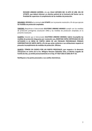 5
RICHARD URBANO AGÜERO, sito en: CALLE ANTARES MZ. N LOTE 22 URB. SOL DE
VITARTE, que deberá efectuar un efectivo policial de la Comisaría del Sector con la
finalidad de supervisar el cumplimiento de las medidas de protección.
SEGUNDO: OFICIESE a la comisaría de VITARTE con la presente resolución a fin de que ejecute
las medidas de protección ampliadas.
TERCERO: Requiérase al denunciado ELEUTERIO URBANO ARANGO cumplir con las medidas
de protección primigenias (resolución UNO) y las medidas de protección ampliadas en la
presente resolución.
CUARTO: Estando que el denunciado ELEUTERIO URBANO ARANGO, habría incumplido las
medidas de protección dispuestas por resolución uno, REMITASE COPIA CERTIFICADA DE LOS
ACTUADOS A LA MESA DE PARTES UNICA DE LAS FISCALIAS PROVINCIALES PENALES
CORPORATIVAS DE SANTA ANITA a fin de que actúe conforme a sus atribuciones respecto al
presunto incumplimiento de medidas de protección. Ofíciese.
QUINTO: TÓMESE EN CUENTA POR LAS PARTES PROCESALES, que respecto a la denuncia
interpuesta en contra de la Sra. Milagros Rossana Cabanillas Silva, el Décimo Juzgado de
Familia de Ate, ya emitió pronunciamiento en el Exp. N° 9527-2021-0-3202-JR-FT-10.
Notifíquese a las partes procesales a sus casillas electrónicas.
 