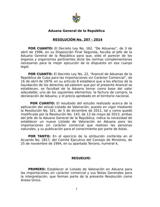 Aduana General de la República
RESOLUCIÓN No. 207 - 2014
POR CUANTO: El Decreto Ley No. 162, “De Aduanas”, de 3 de
abril de 1996, en su Disposición Final Segunda, faculta al Jefe de la
Aduana General de la República para que, oído el parecer de los
órganos y organismos pertinentes dicte las normas complementarias
necesarias para la mejor ejecución de lo dispuesto en ese cuerpo
legal.
POR CUANTO: El Decreto Ley No. 22, “Arancel de Aduanas de la
República de Cuba para las Importaciones sin Carácter Comercial”, de
16 de abril de 1979, en su artículo 8 establece que a los efectos de la
liquidación de los derechos ad-valorem que por el presente Arancel se
establecen, es facultad de la Aduana tomar como base del valor
adeudable, uno de los siguientes elementos: la factura de compra; la
declaración de Aduana; y el precio aprobado en el territorio nacional.
POR CUANTO: El resultado del estudio realizado acerca de la
aplicación del actual Listado de Valoración, puesto en vigor mediante
la Resolución No. 321, de 5 de diciembre de 2011, tal y como quedó
modificada por la Resolución No. 143, de 13 de mayo de 2013, ambas
del Jefe de la Aduana General de la República, indica la necesidad de
establecer un nuevo Listado de Valoración en Aduana para las
importaciones sin carácter comercial que realizan las personas
naturales, y su publicación para el conocimiento por parte de éstas.
POR TANTO: En el ejercicio de la atribución conferida en el
Acuerdo No. 2817, del Comité Ejecutivo del Consejo de Ministros, de
25 de noviembre de 1994, en su apartado Tercero, numeral 4,
RESUELVO:
PRIMERO: Establecer el Listado de Valoración en Aduana para
las importaciones sin carácter comercial y sus Notas Generales para
la interpretación, que forman parte de la presente Resolución como
Anexo Único.
1
 