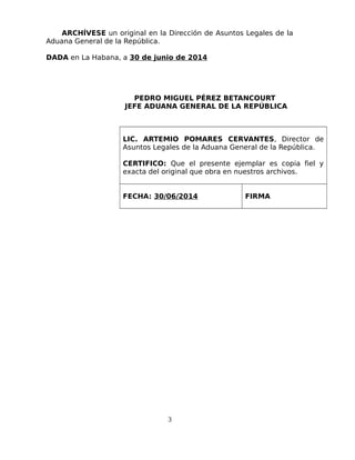 ARCHÍVESE un original en la Dirección de Asuntos Legales de la
Aduana General de la República.
DADA en La Habana, a 30 de junio de 2014
PEDRO MIGUEL PÉREZ BETANCOURT
JEFE ADUANA GENERAL DE LA REPÚBLICA
LIC. ARTEMIO POMARES CERVANTES, Director de
Asuntos Legales de la Aduana General de la República.
CERTIFICO: Que el presente ejemplar es copia fiel y
exacta del original que obra en nuestros archivos.
FECHA: 30/06/2014 FIRMA
3
 